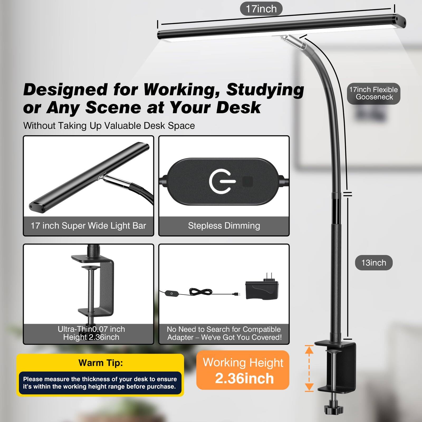Designed for Working, Studying or Any Scene at Your Desk  
Without Taking Up Valuable Desk Space

- 17 inch Super Wide Light Bar
- Stepless Dimming
- Ultra-Thin 0.07 inch Height
- 17 inch Flexible Gooseneck
- 13 inch
- No Need to Search for Compatible Adapter – We've Got You Covered!
- Working Height 2.36 inch

Warm Tip:  
Please measure the thickness of your desk to ensure it's within the working height range before purchase.