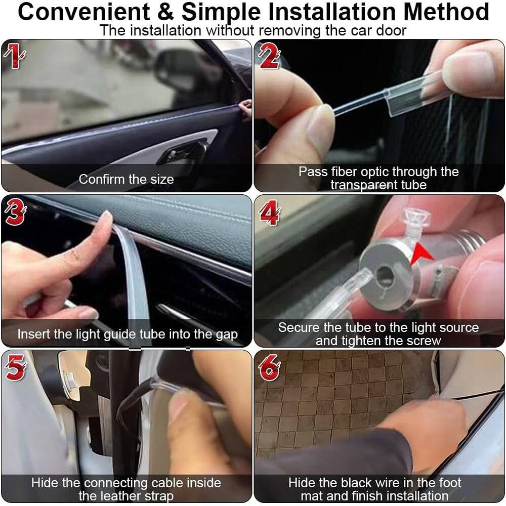 Convenient & Simple Installation Method  
The installation without removing the car door

1. Confirm the size
2. Pass fiber optic through the transparent tube
3. Insert the light guide tube into the gap
4. Secure the tube to the light source and tighten the screw
5. Hide the connecting cable inside the leather strap
6. Hide the black wire in the foot mat and finish installation