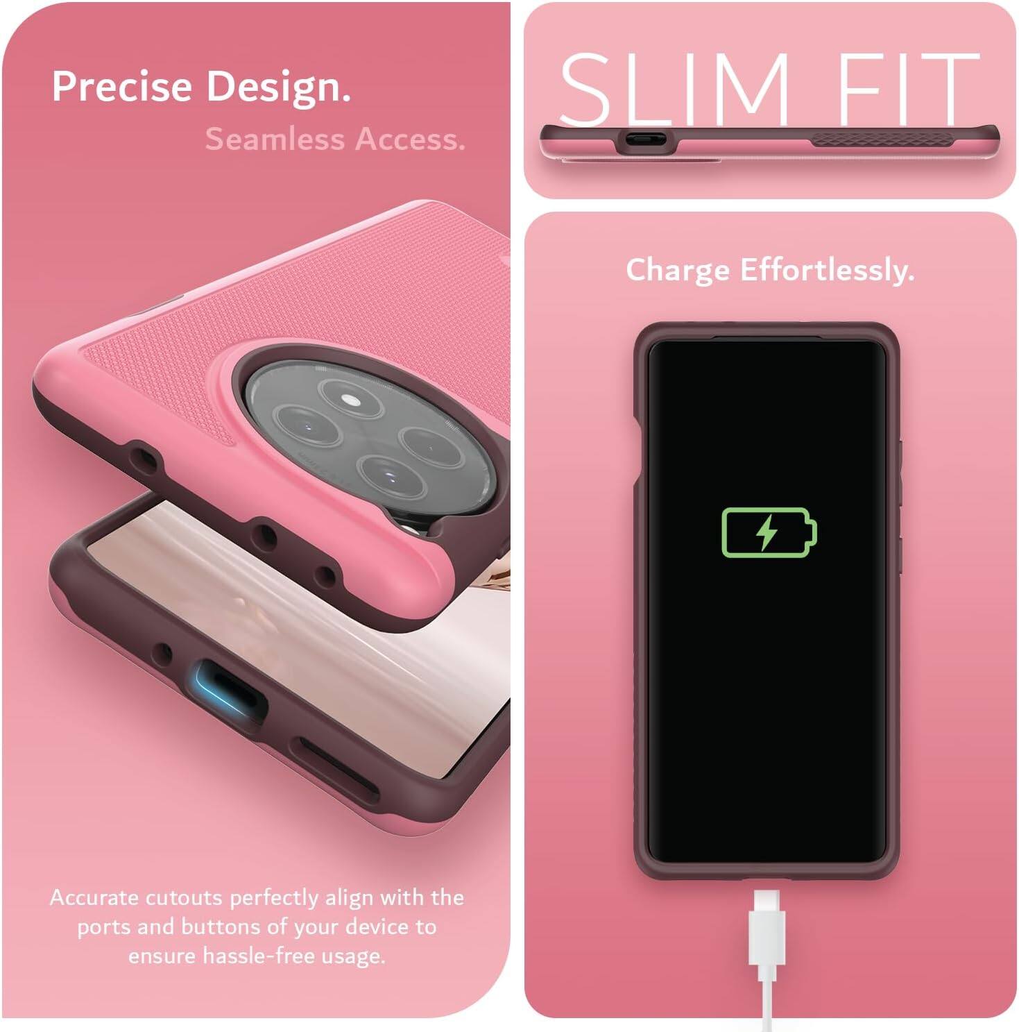 Precise Design.  
Seamless Access.  

SLIM FIT  

Charge Effortlessly.  

Accurate cutouts perfectly align with the ports and buttons of your device to ensure hassle-free usage.