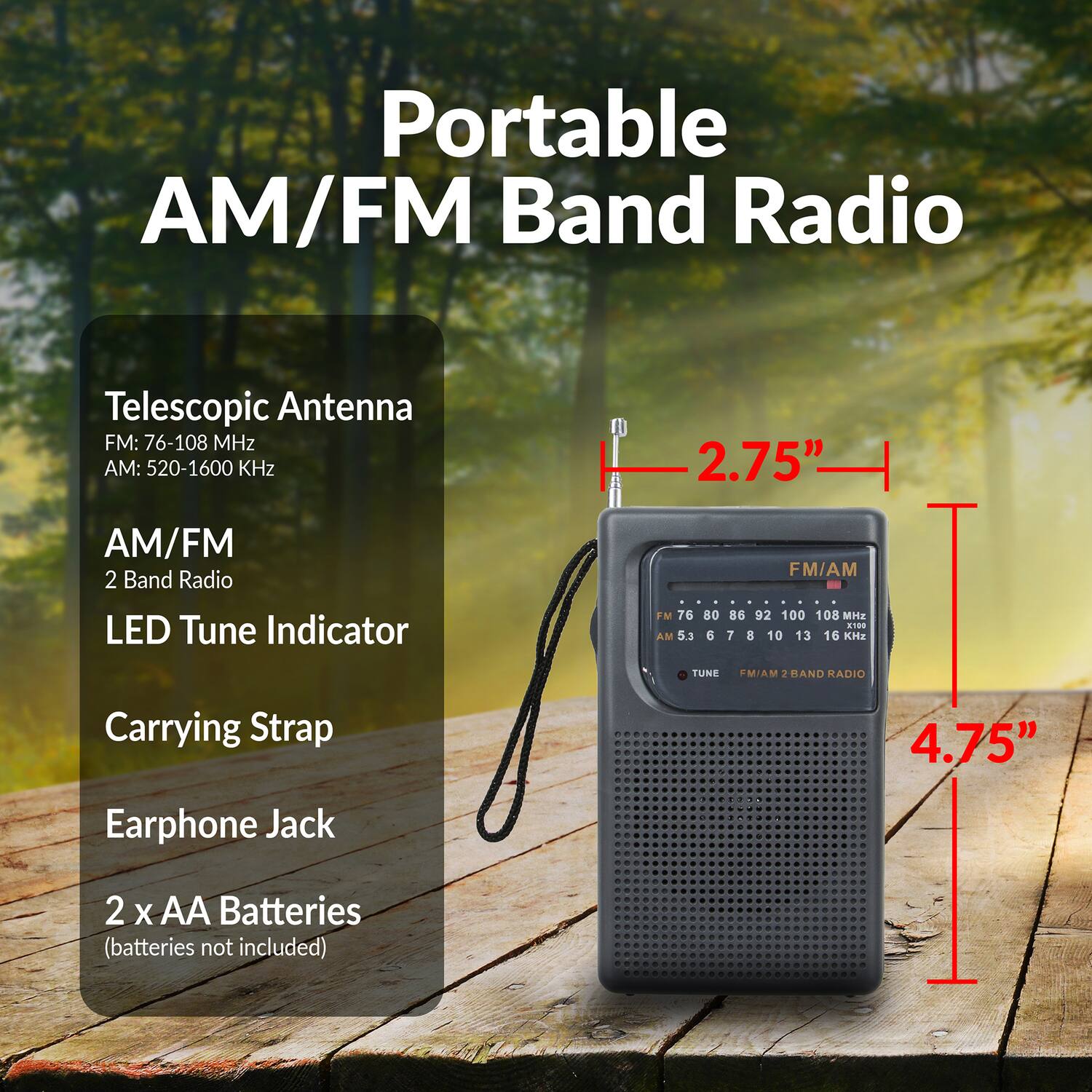 Portable AM/FM Band Radio  
Telescopic Antenna  
FM: 76-108 MHz  
AM: 520-1600 KHz  
2.75"  
AM/FM 2 Band Radio  
LED Tune Indicator  
FM 76 AM 5.3 80 6 FM/AM 86 92 100 108 MHz  
7 8 10 13 16 KHz  
TUNE M/AM  
HAND RADIO  
Carrying Strap  
4.75"  
Earphone Jack  
2 x AA Batteries (batteries not included)