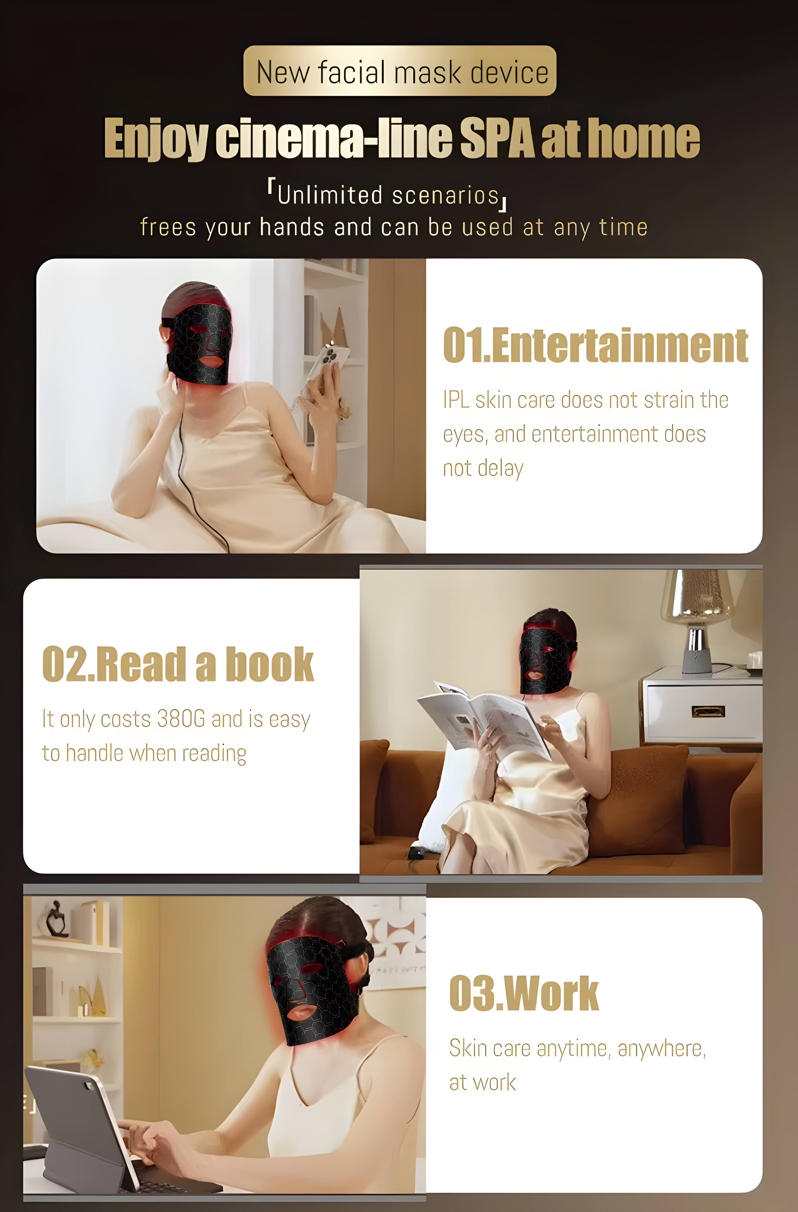 New facial mask device  
Enjoy cinema-line SPA at home  
"Unlimited scenarios" frees your hands and can be used at any time  

01. Entertainment  
IPL skin care does not strain the eyes, and entertainment does not delay  

02. Read a book  
It only costs 380G and is easy to handle when reading  

03. Work  
Skin care anytime, anywhere, at work