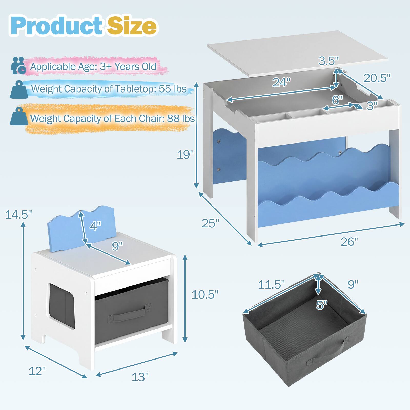 Product Size  
Applicable Age: 3+ Years Old  
Weight Capacity of Tabletop: 55 lbs  
Weight Capacity of Each Chair: 88 lbs  

Tabletop:  
- Length: 24"  
- Width: 20.5"  
- Height: 3.5"  
- Drawer Depth: 6"  
- Drawer Height: 3"  

Chair:  
- Seat Height: 14.5"  
- Seat Width: 9"  
- Seat Depth: 10.5"  
- Back Height: 19"  
- Back Width: 12"  
- Back Depth: 4"  

Storage Bin:  
- Length: 11.5"  
- Width: 9"  
- Height: 5"  

Overall Dimensions:  
- Length: 25"  
- Width: 26"  
- Height: 13"
