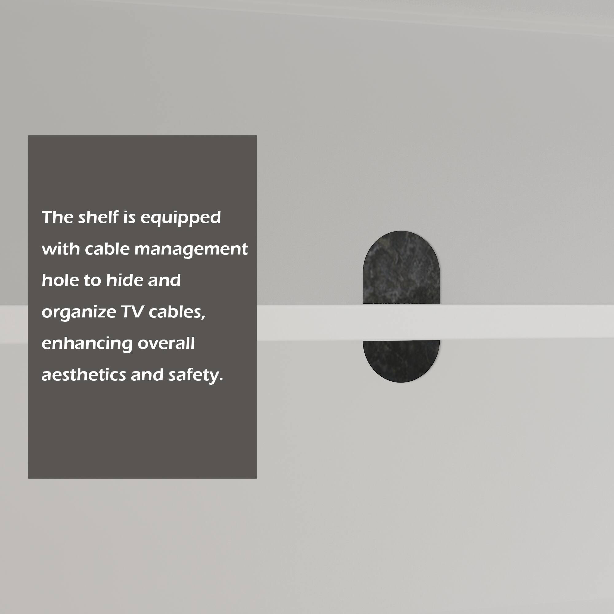 The shelf is equipped with cable management hole to hide and organize TV cables, enhancing overall aesthetics and safety.
