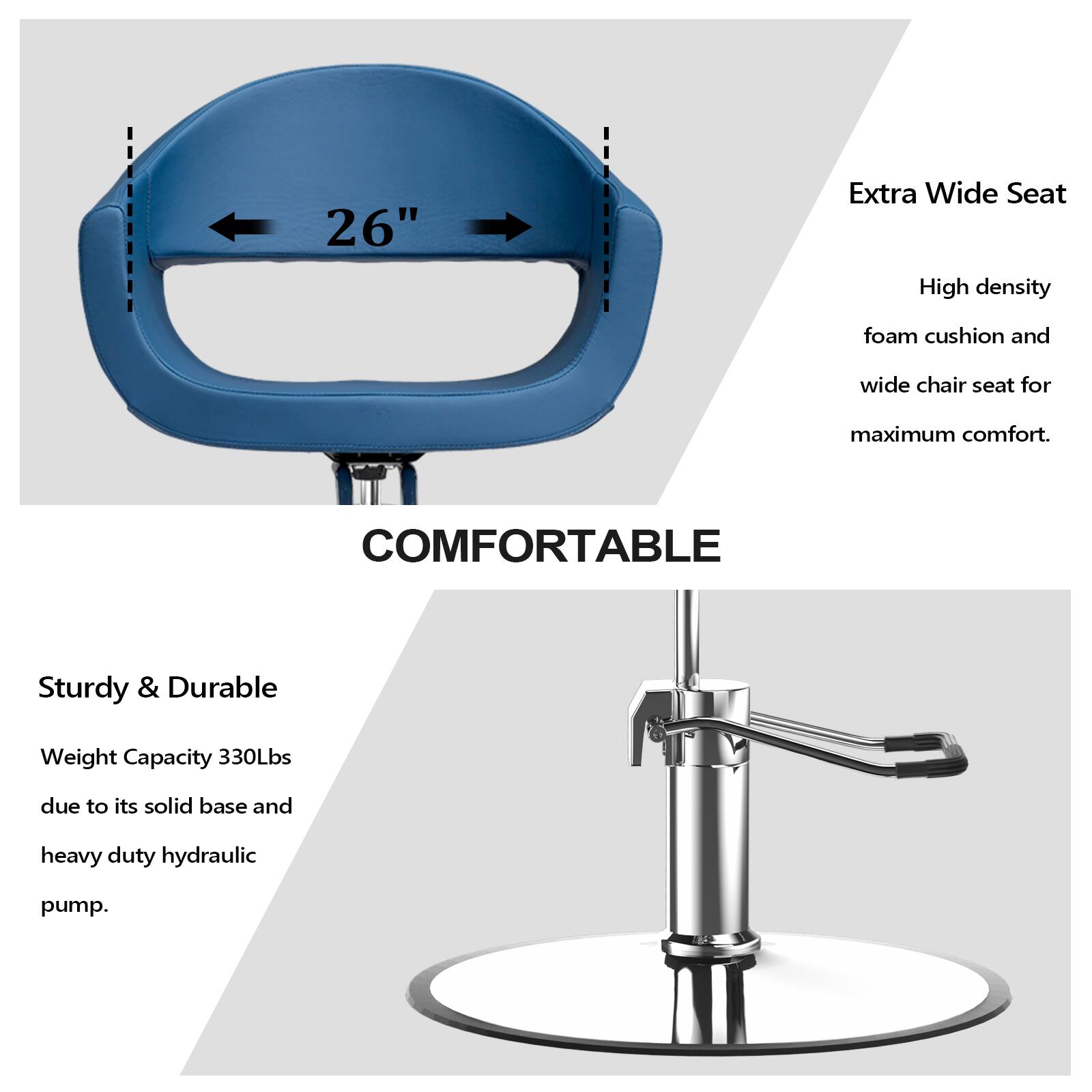 26" Extra Wide Seat  
High density foam cushion and wide chair seat for maximum comfort.  
COMFORTABLE  
Sturdy & Durable  
Weight Capacity 330Lbs due to its solid base and heavy duty hydraulic pump.