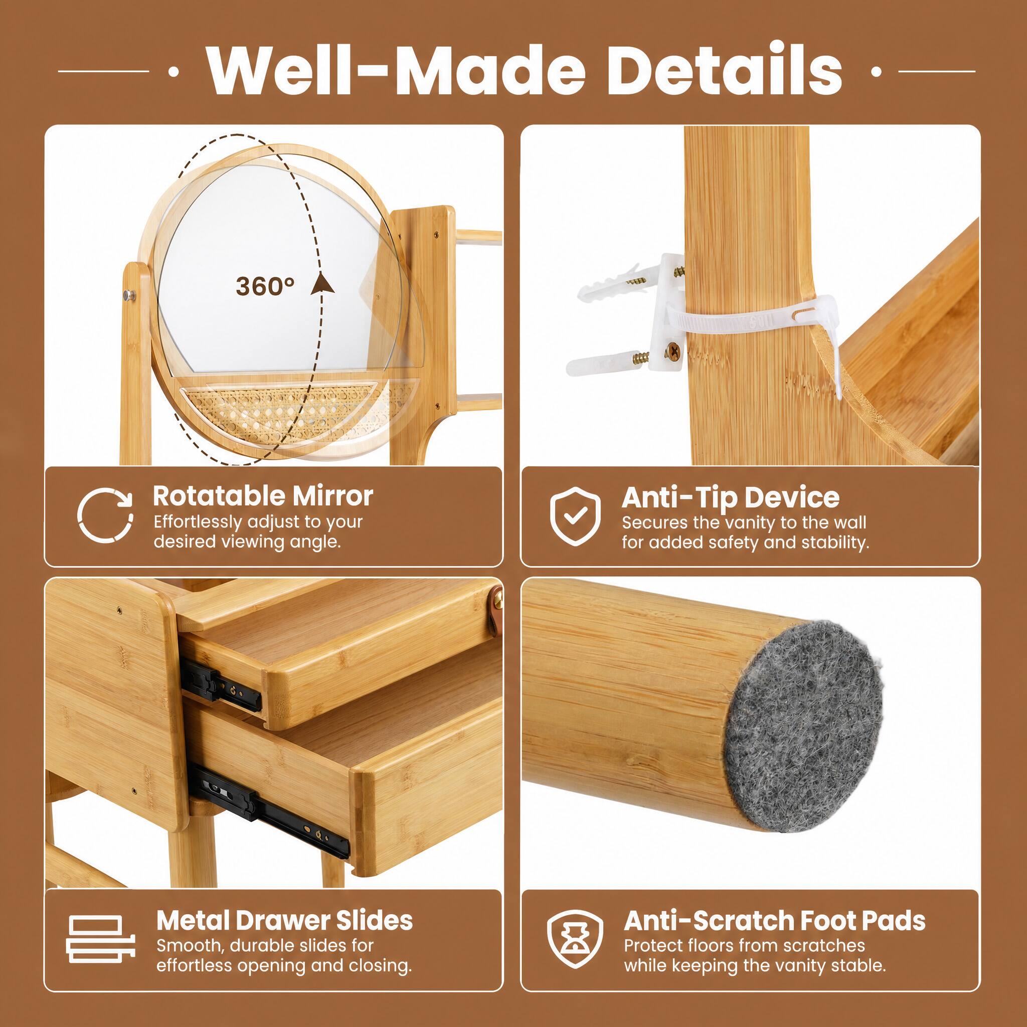 Well-Made Details

360° Rotatable Mirror
Effortlessly adjust to your desired viewing angle.

Anti-Tip Device
Secures the vanity to the wall for added safety and stability.

Metal Drawer Slides
Smooth, durable slides for effortless opening and closing.

Anti-Scratch Foot Pads
Protect floors from scratches while keeping the vanity stable.