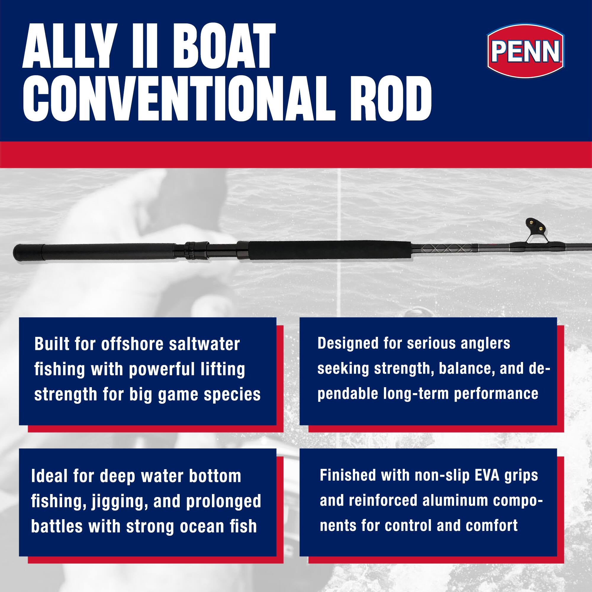 ALLY II BOAT CONVENTIONAL ROD

PENN

Built for offshore saltwater fishing with powerful lifting strength for big game species

Ideal for deep water bottom fishing, jigging, and prolonged battles with strong ocean fish

Designed for serious anglers seeking strength, balance, and dependable long-term performance

Finished with non-slip EVA grips and reinforced aluminum components for control and comfort