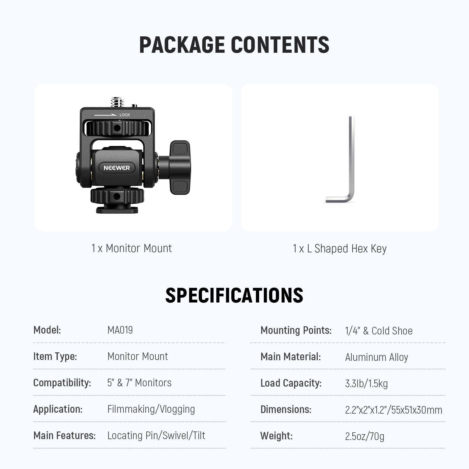 **PACKAGE CONTENTS**

- 1 x Monitor Mount
- 1 x L Shaped Hex Key

**SPECIFICATIONS**

- Model: MA019
- Item Type: Monitor Mount
- Compatibility: 5" & 7" Monitors
- Application: Filmmaking/Vlogging
- Main Features: Locating Pin/Swivel/Tilt
- Mounting Points: 1/4" & Cold Shoe
- Main Material: Aluminum Alloy
- Load Capacity: 3.3lb/1.5kg
- Dimensions: 2.2"x2"x1.2"/55x51x30mm
- Weight: 2.5oz/70g