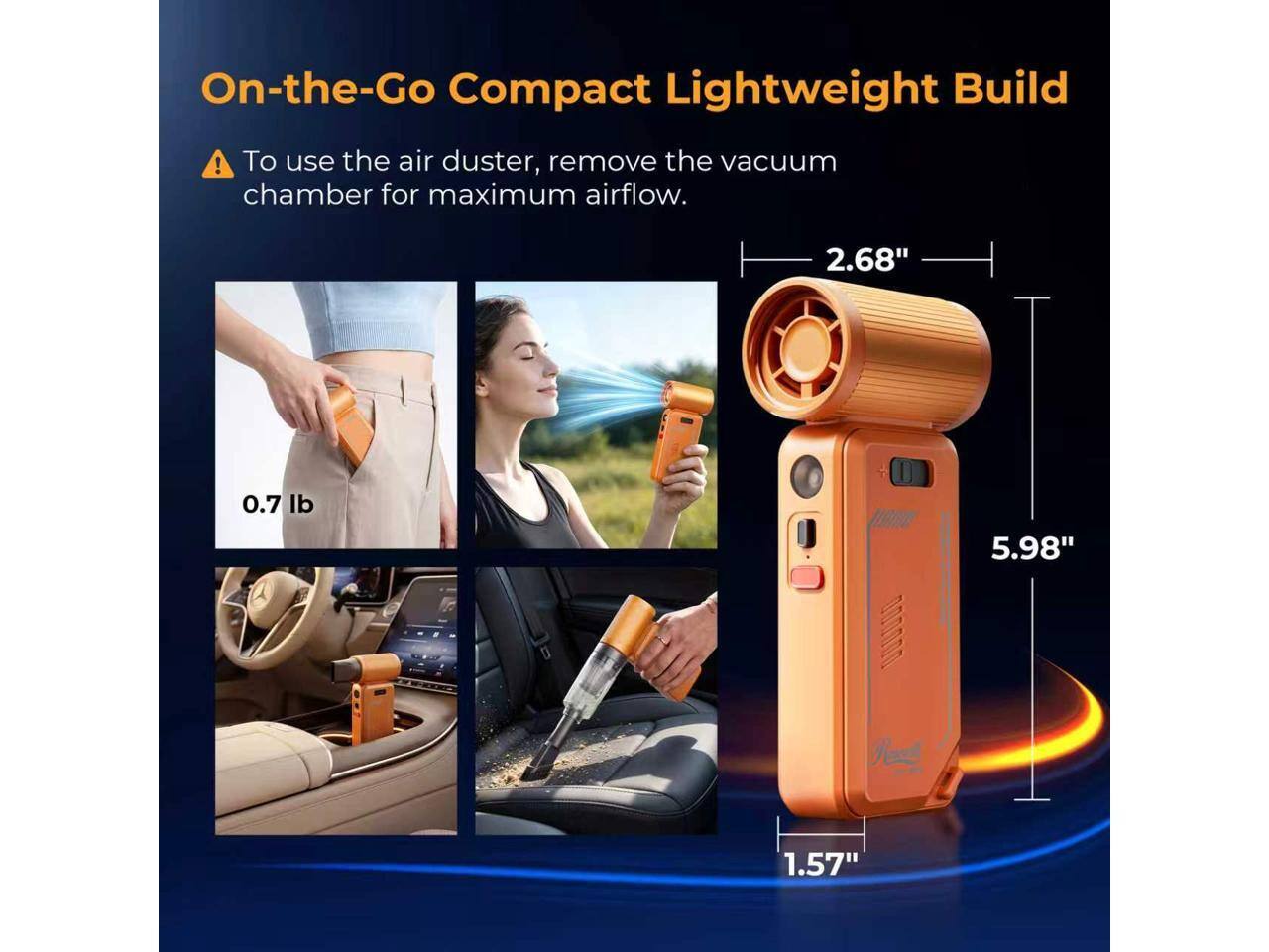 On-the-Go Compact Lightweight Build

To use the air duster, remove the vacuum chamber for maximum airflow.

2.68"
0.7 lb
5.98"
1.57"