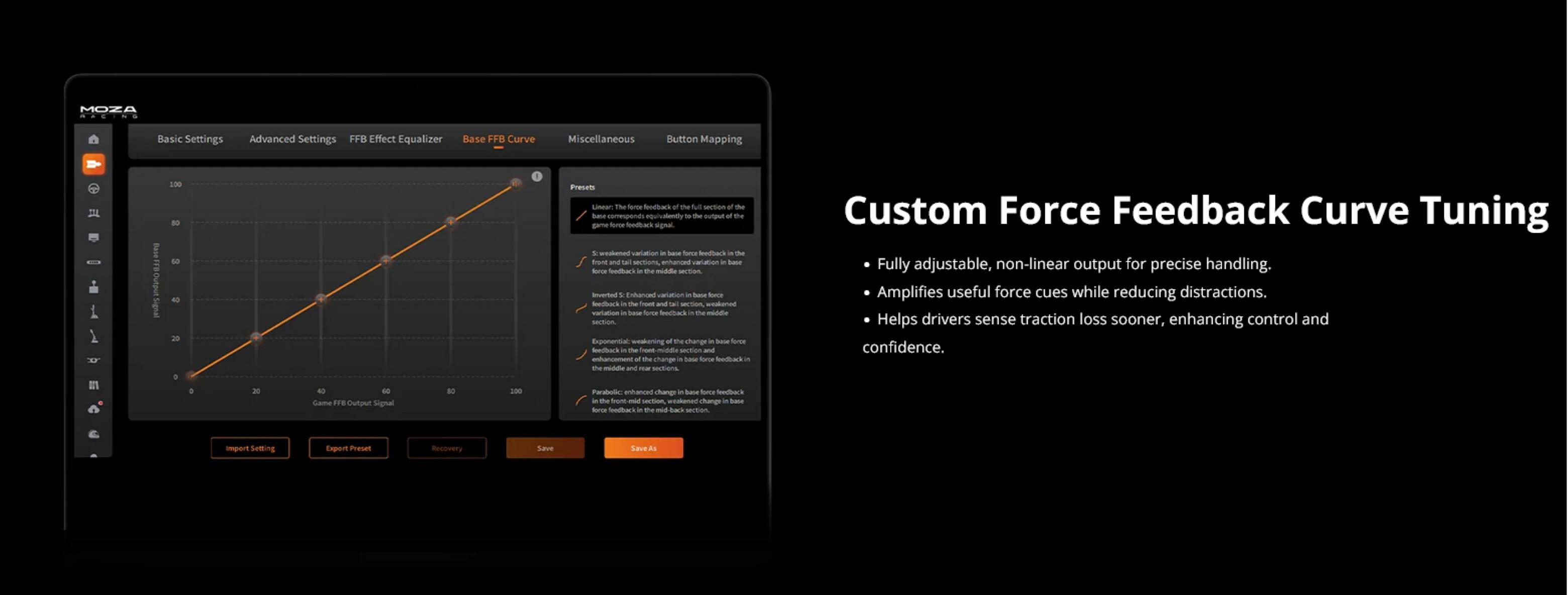 MOZA

Basic Settings  
Advanced Settings  
FFB Effect Equalizer  
Base FFB Curve  
Miscellaneous  
Button Mapping  

Custom Force Feedback Curve Tuning

- Fully adjustable, non-linear output for precise handling.
- Amplifies useful force cues while reducing distractions.
- Helps drivers sense traction loss sooner, enhancing control and confidence.

Game FFB Output Signal

- 100
- 200

Import Settings  
Export Preset  
Recovery  
Save  
Save As
