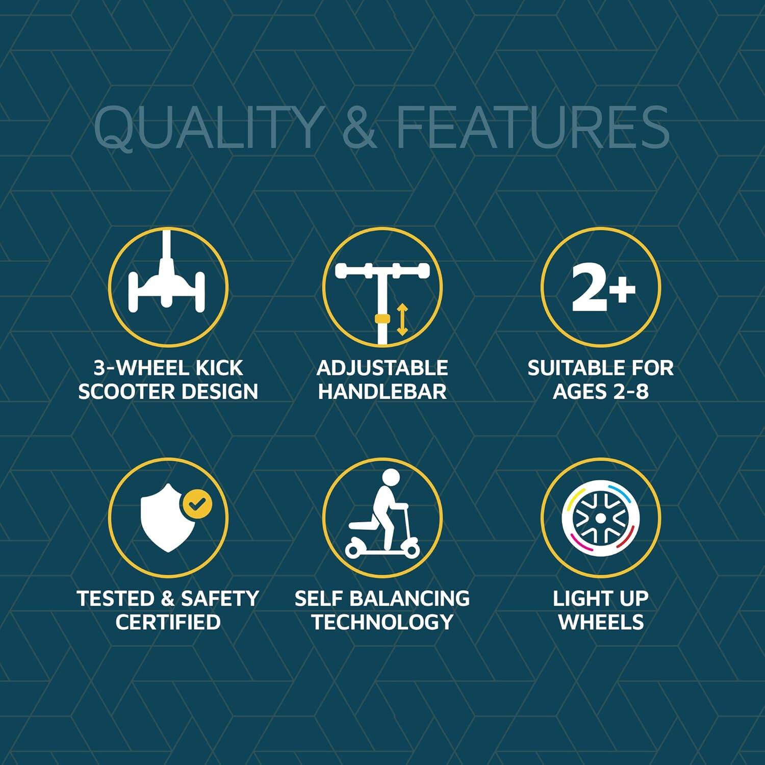 QUALITY & FEATURES

2+ SUITABLE FOR AGES 2-8
3-WHEEL KICK SCOOTER DESIGN
ADJUSTABLE HANDLEBAR
TESTED & SAFETY CERTIFIED
SELF BALANCING TECHNOLOGY
LIGHT UP WHEELS