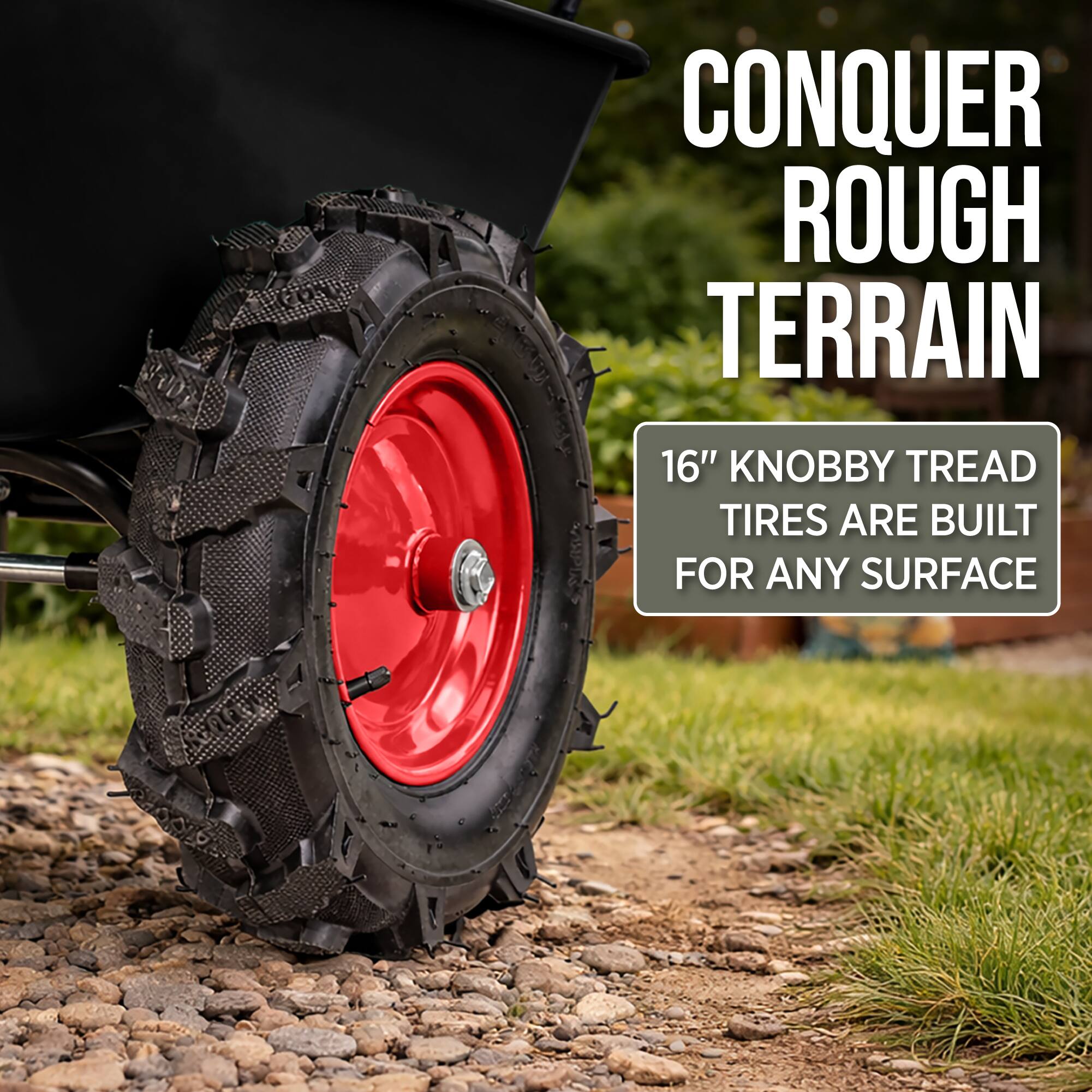 CONQUER ROUGH TERRAIN  
16" KNOBBY TREAD TIRES ARE BUILT FOR ANY SURFACE