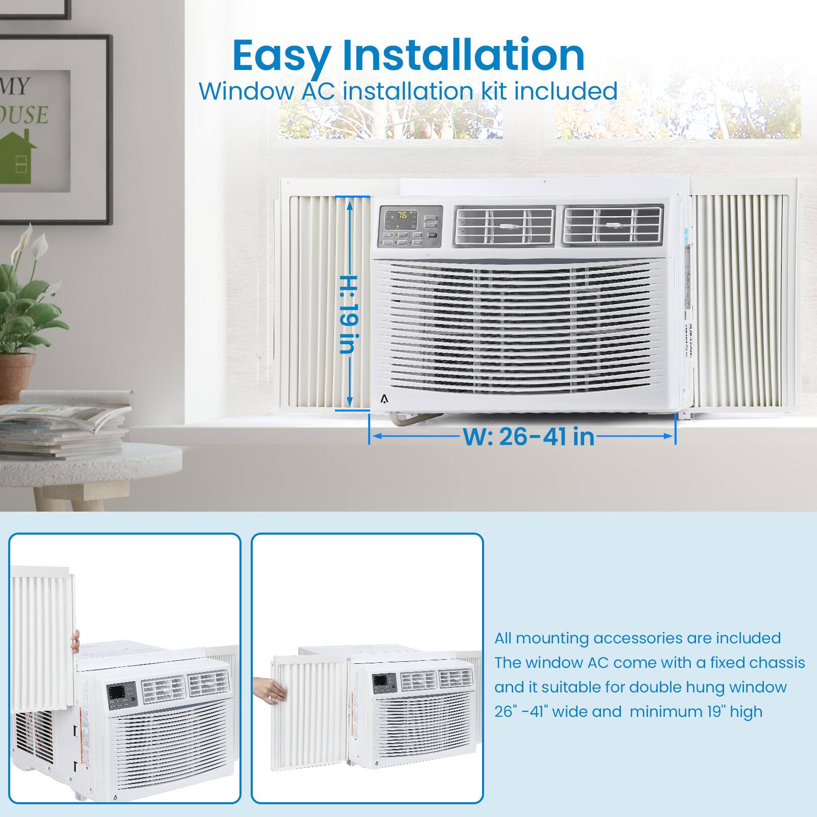 Easy Installation  
Window AC installation kit included  

H: 19 in  
W: 26-41 in  

All mounting accessories are included  
The window AC comes with a fixed chassis and is suitable for double hung window 26" - 41" wide and minimum 19" high
