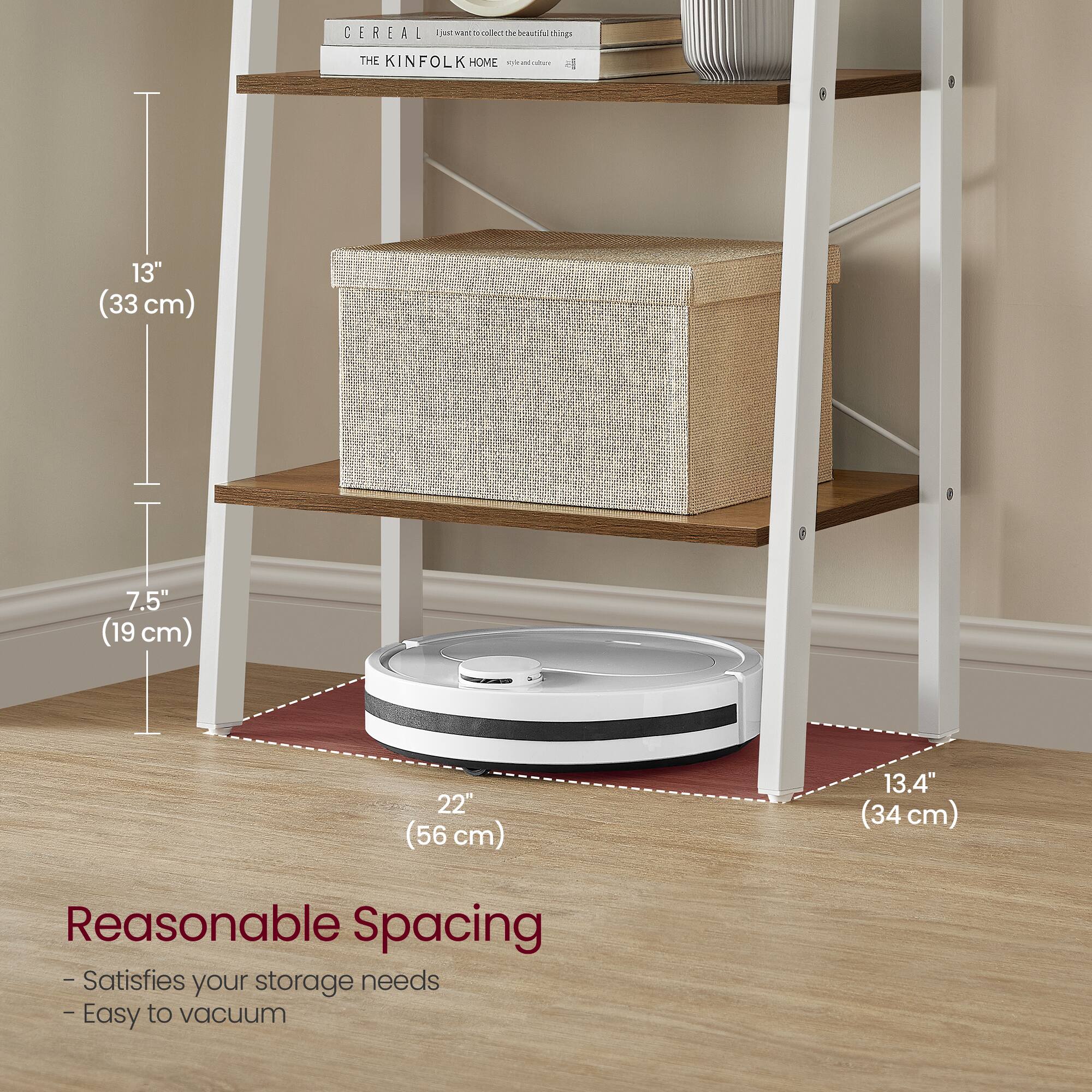 CEREAL  
THE KINFOLK HOME  

13" (33 cm)  
7.5" (19 cm)  
22" (56 cm)  
13.4" (34 cm)  

Reasonable Spacing  
- Satisfies your storage needs  
- Easy to vacuum