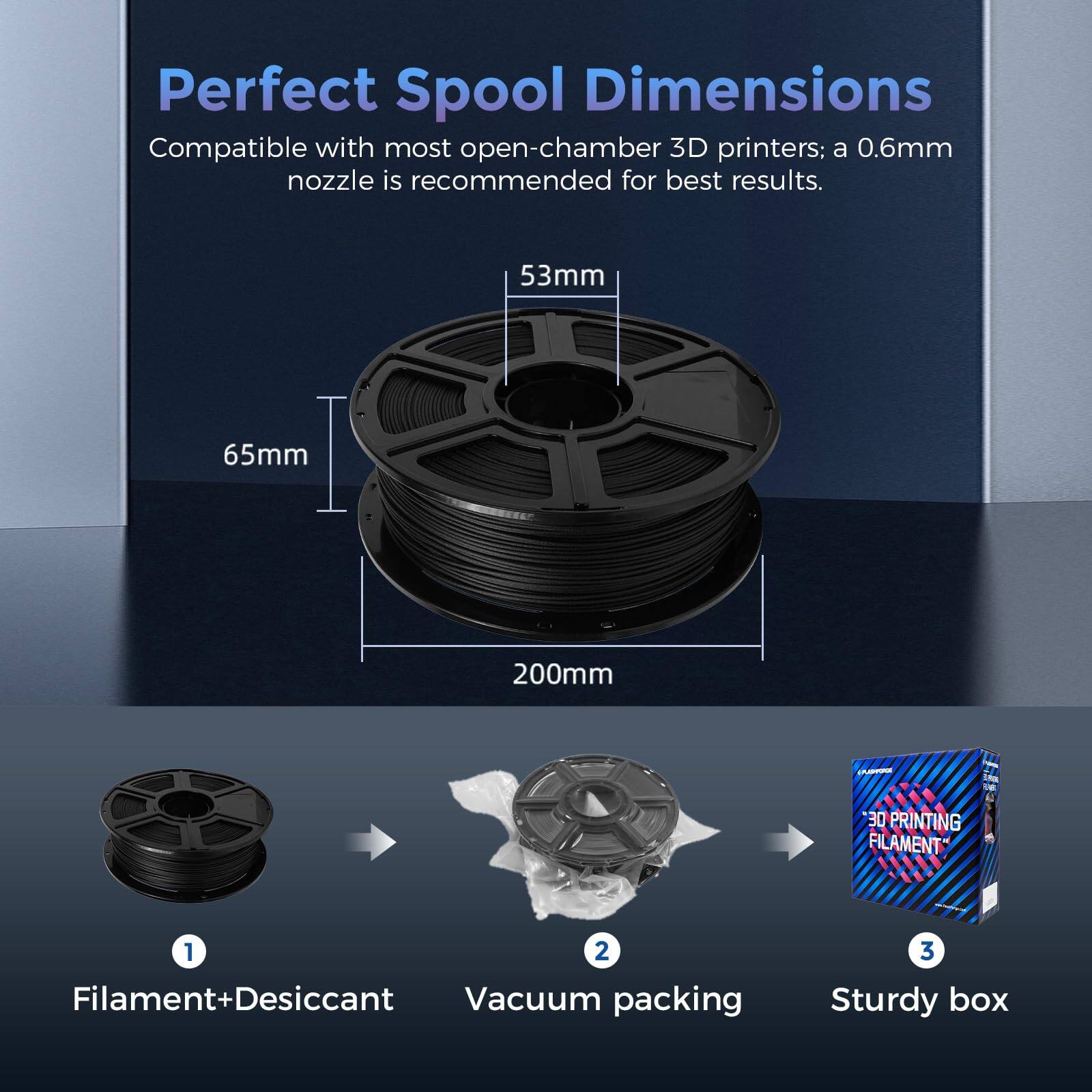 Perfect Spool Dimensions

Compatible with most open-chamber 3D printers; a 0.6mm nozzle is recommended for best results.

53mm
65mm
200mm

1. Filament+Desiccant
2. Vacuum packing
3. Sturdy box
