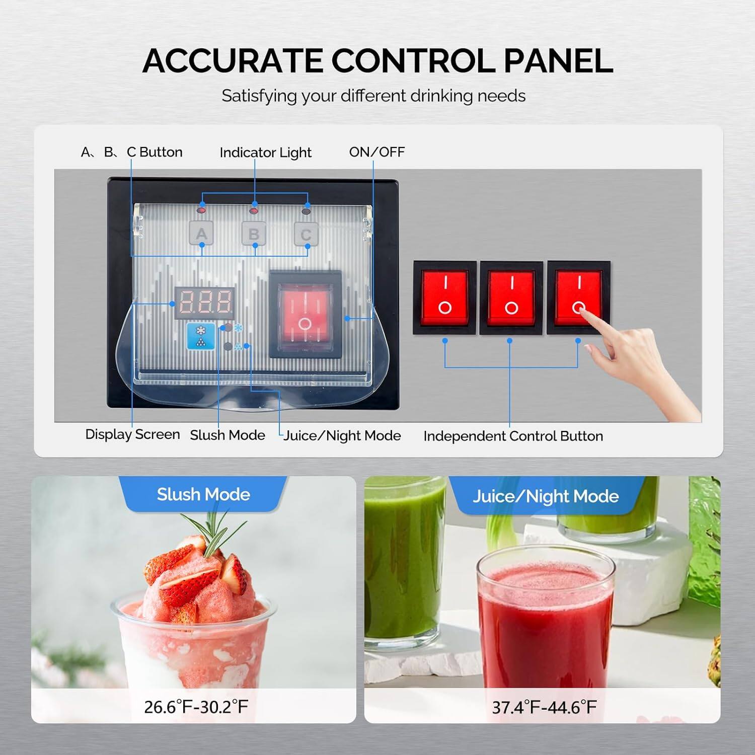 ACCURATE CONTROL PANEL  
Satisfying your different drinking needs  

A. B. C Button  
Indicator Light  
ON/OFF  

Display Screen  
Slush Mode  
Juice/Night Mode  
Independent Control Button  

Slush Mode  
26.6°F-30.2°F  

Juice/Night Mode  
37.4°F-44.6°F