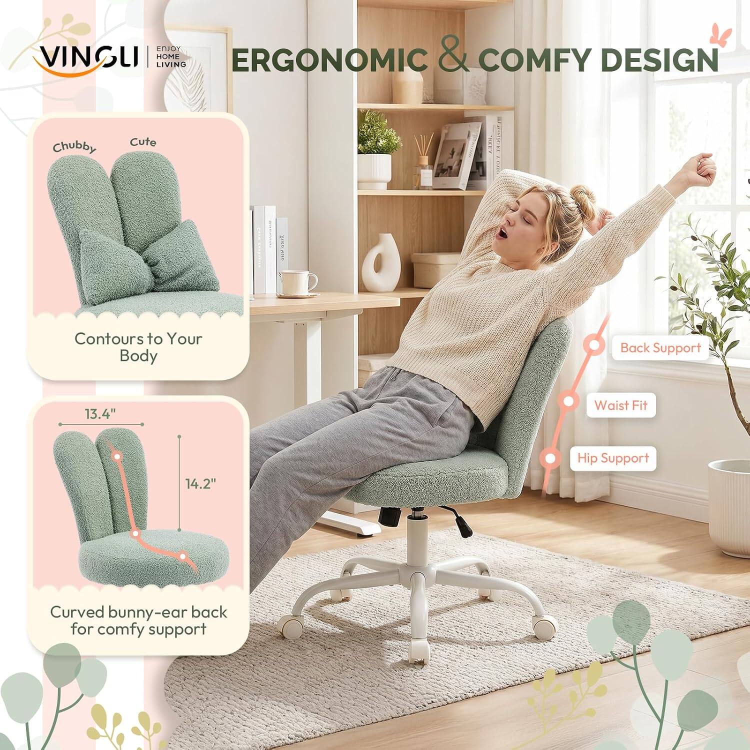 VINSUI  
ENJOY HOME LIVING  

ERGONOMIC & COMFY DESIGN  

Chubby Cute Z18  
Contours to Your Body  

Back Support  
Waist Fit  
Hip Support  

13.4" Waist Fit  
14.2" Curved bunny-ear back for comfy support