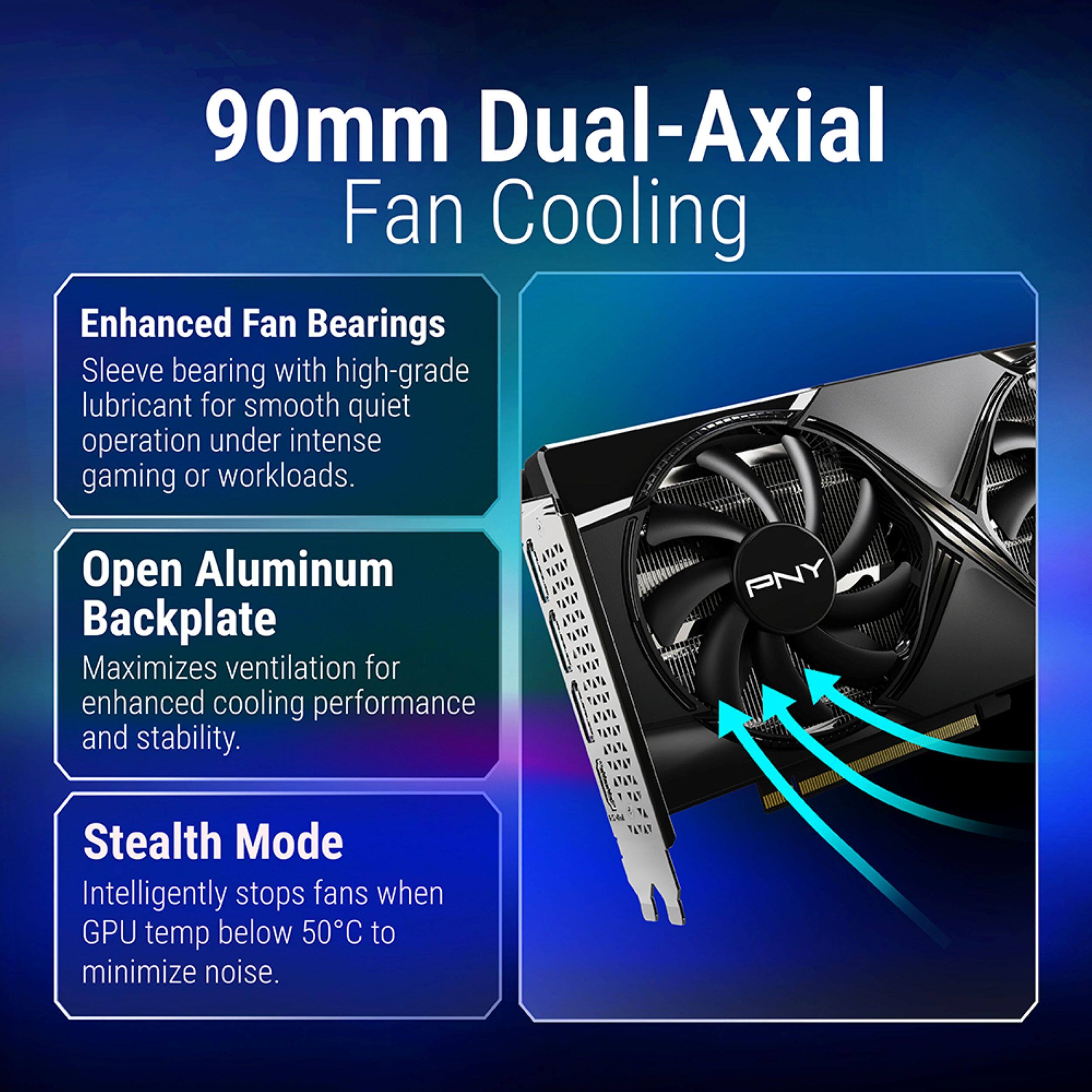 90mm Dual-Axial Fan Cooling

Enhanced Fan Bearings
Sleeve bearing with high-grade lubricant for smooth quiet operation under intense gaming or workloads.

Open Aluminum Backplate
Maximizes ventilation for enhanced cooling performance and stability.

Stealth Mode
Intelligently stops fans when GPU temp below 50°C to minimize noise.