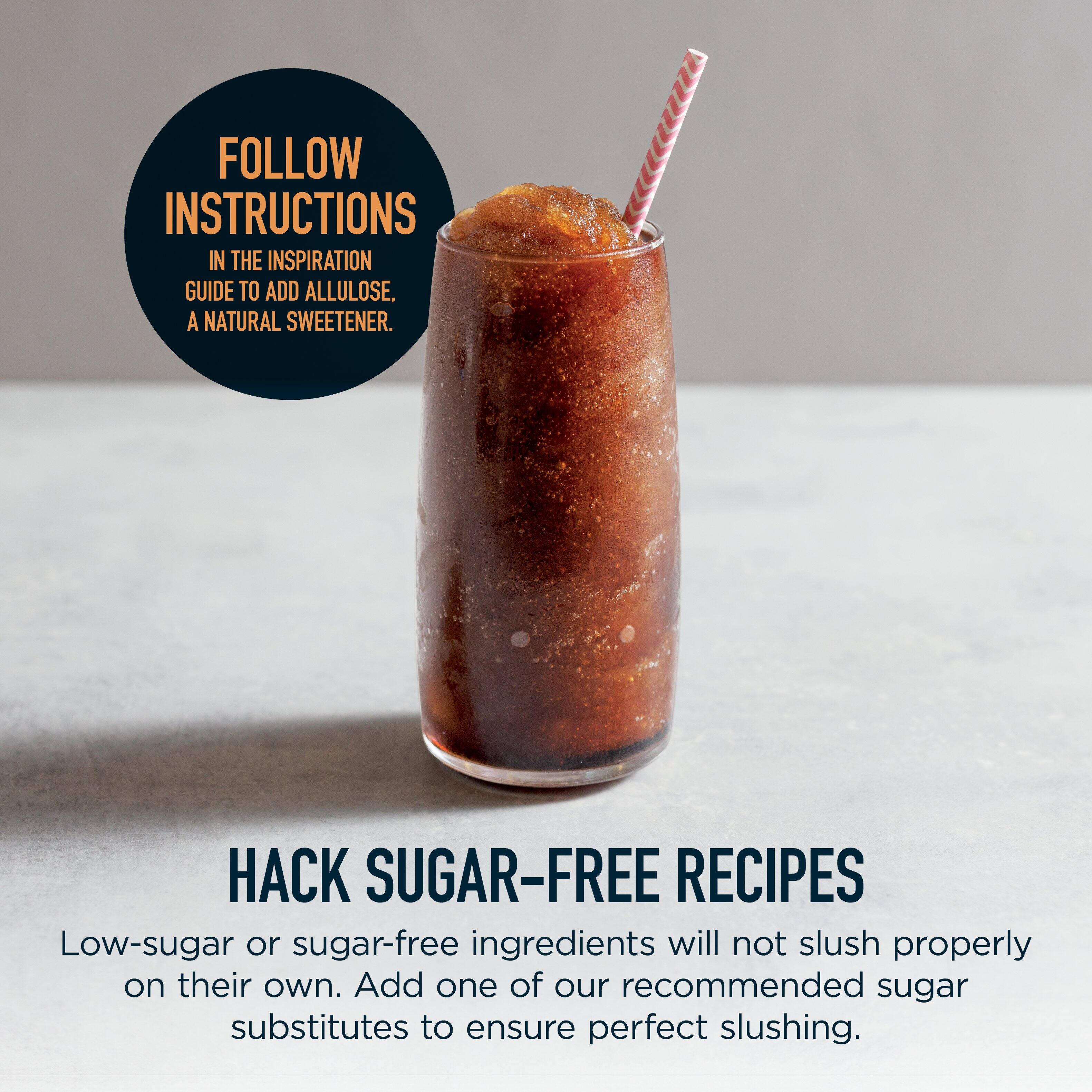 FOLLOW INSTRUCTIONS IN THE INSPIRATION GUIDE TO ADD ALLULOSE, A NATURAL SWEETENER.

HACK SUGAR-FREE RECIPES

Low-sugar or sugar-free ingredients will not slush properly on their own. Add one of our recommended sugar substitutes to ensure perfect slushing.