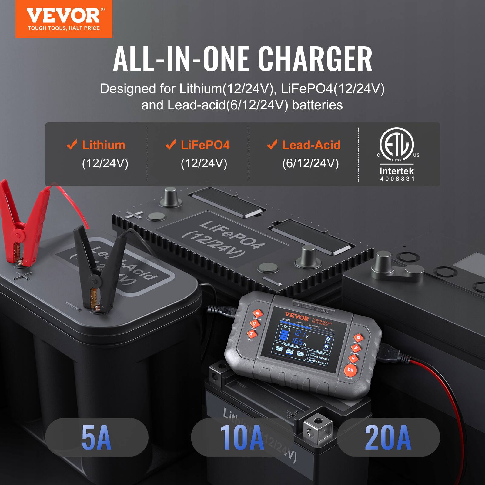 VEVOR  
TOUGH TOOLS, HALF PRICE  

ALL-IN-ONE CHARGER  

Designed for Lithium (12/24V), LiFePO4 (12/24V) and Lead-acid (6/12/24V) batteries  

- Lithium (12/24V)  
- LiFePO4 (12/24V)  
- Lead-Acid (6/12/24V)  

5A  
10A  
20A  

ETL  
Intertek  
4008831