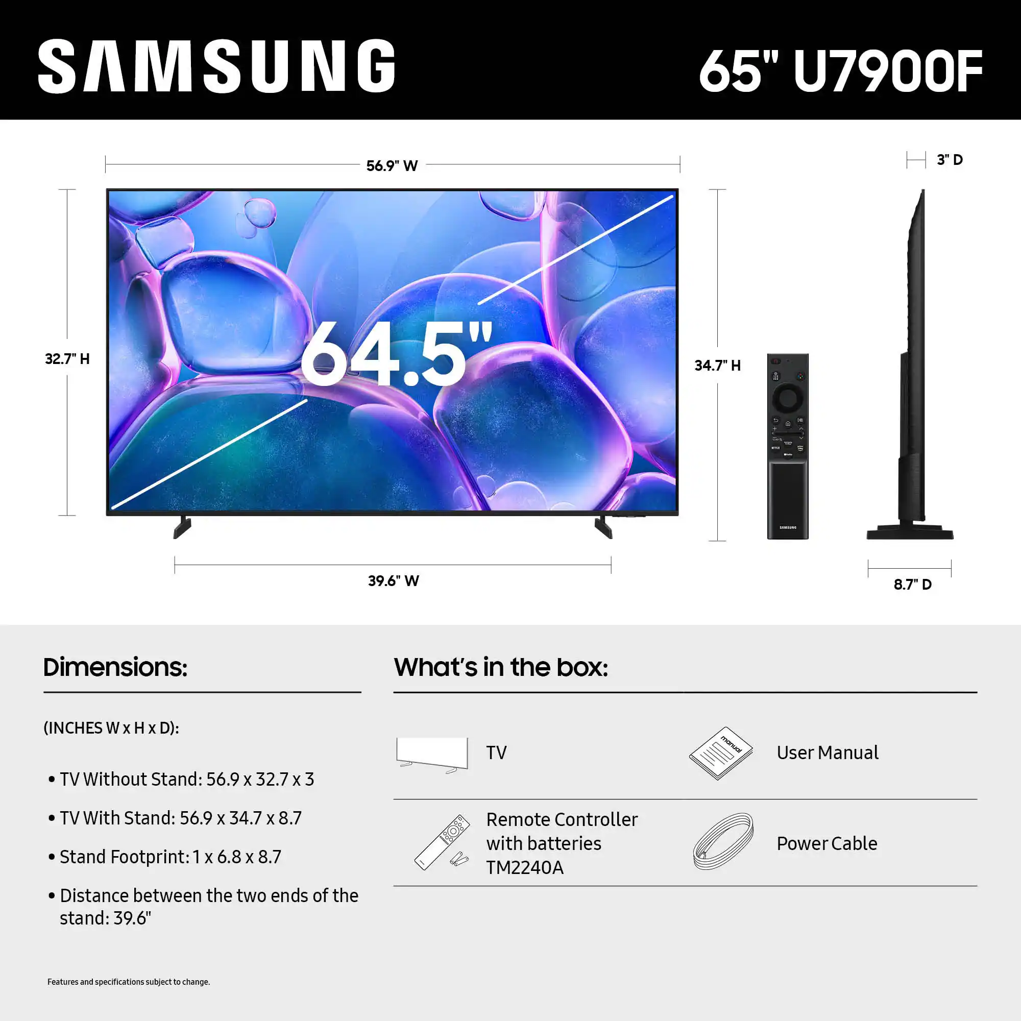 SAMSUNG 65" U7900F 56.9 W 3D D 32.7 H 64.5" 34.7" H 1 39.6 W 8.7" D

Dimensions:
What's in the box:
(INCHES W x H x D):
TV Without Stand: 56.9 x 32.7 x 3
TV With Stand: 56.9 x 34.7 x 8.7
Stand Footprint: 1 x 6.8 x 8.7
Distance between the two ends of the stand: 39.6"
Remote Controller with batteries TM2240A
Power Cable
Features and specifications subject to change.