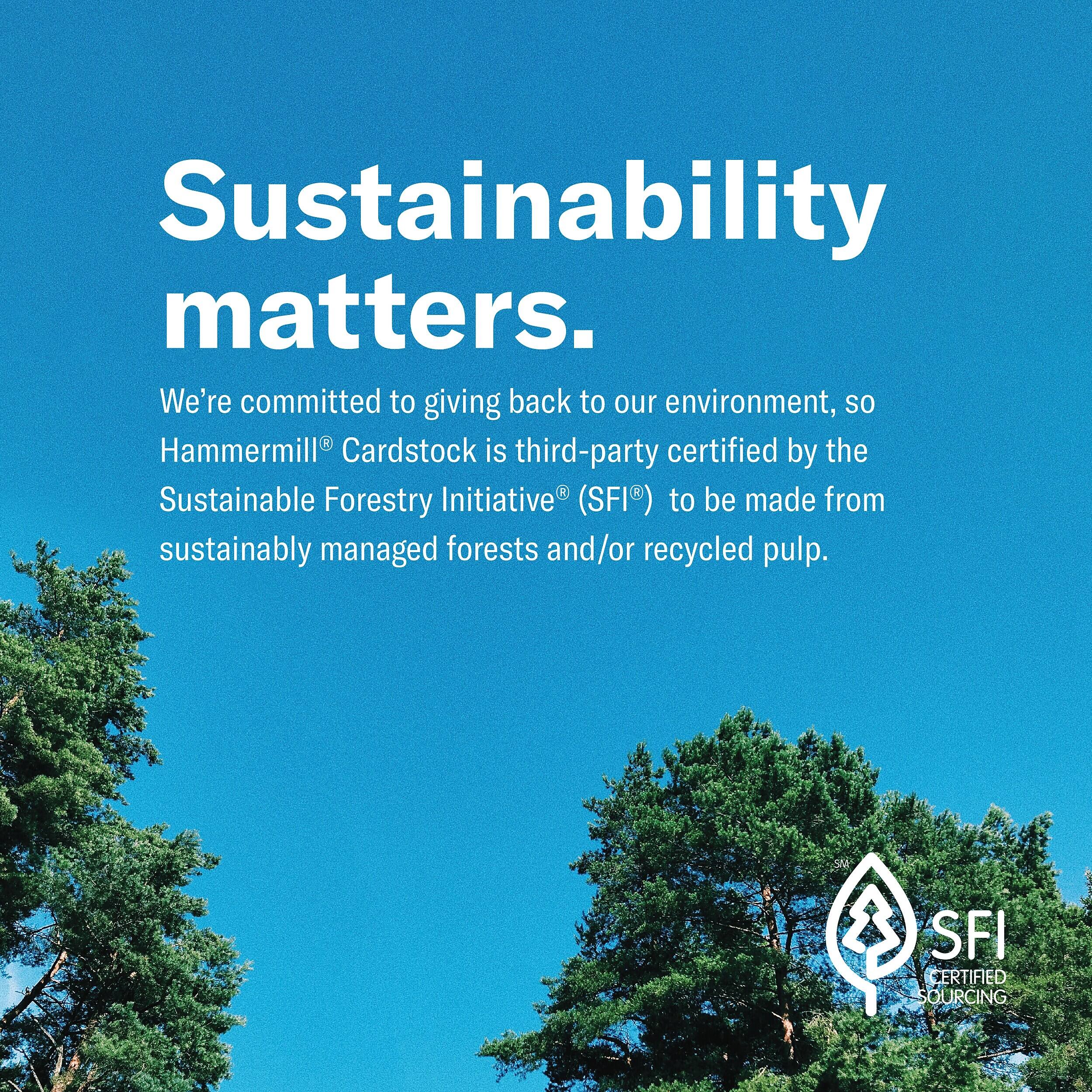 Sustainability matters. We're committed to giving back to our environment, so Hammermill® Cardstock is third-party certified by the Sustainable Forestry Initiative® (SFI®) to be made from sustainably managed forests and/or recycled pulp.

SFI CERTIFIED SOURCING