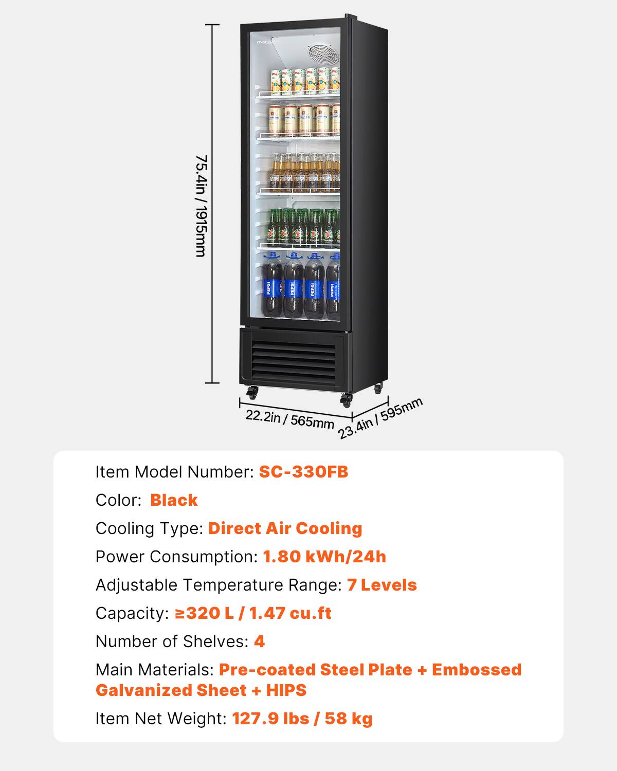 D 75.4in / 1915mm
A 22.2in / 565mm
B 23.4in / 595mm
Item Model Number: SC-330FB
Color: Black
Cooling Type: Direct Air Cooling
Power Consumption: 1.80 kWh/24h
Adjustable Temperature Range: 7 Levels
Capacity: 320 L /1.47 cu.ft
Number of Shelves: 4
Main Materials: Pre-coated Steel Plate + Embossed Galvanized Sheet + HIPS
Item Net Weight: 127.9 lbs / 58 kg