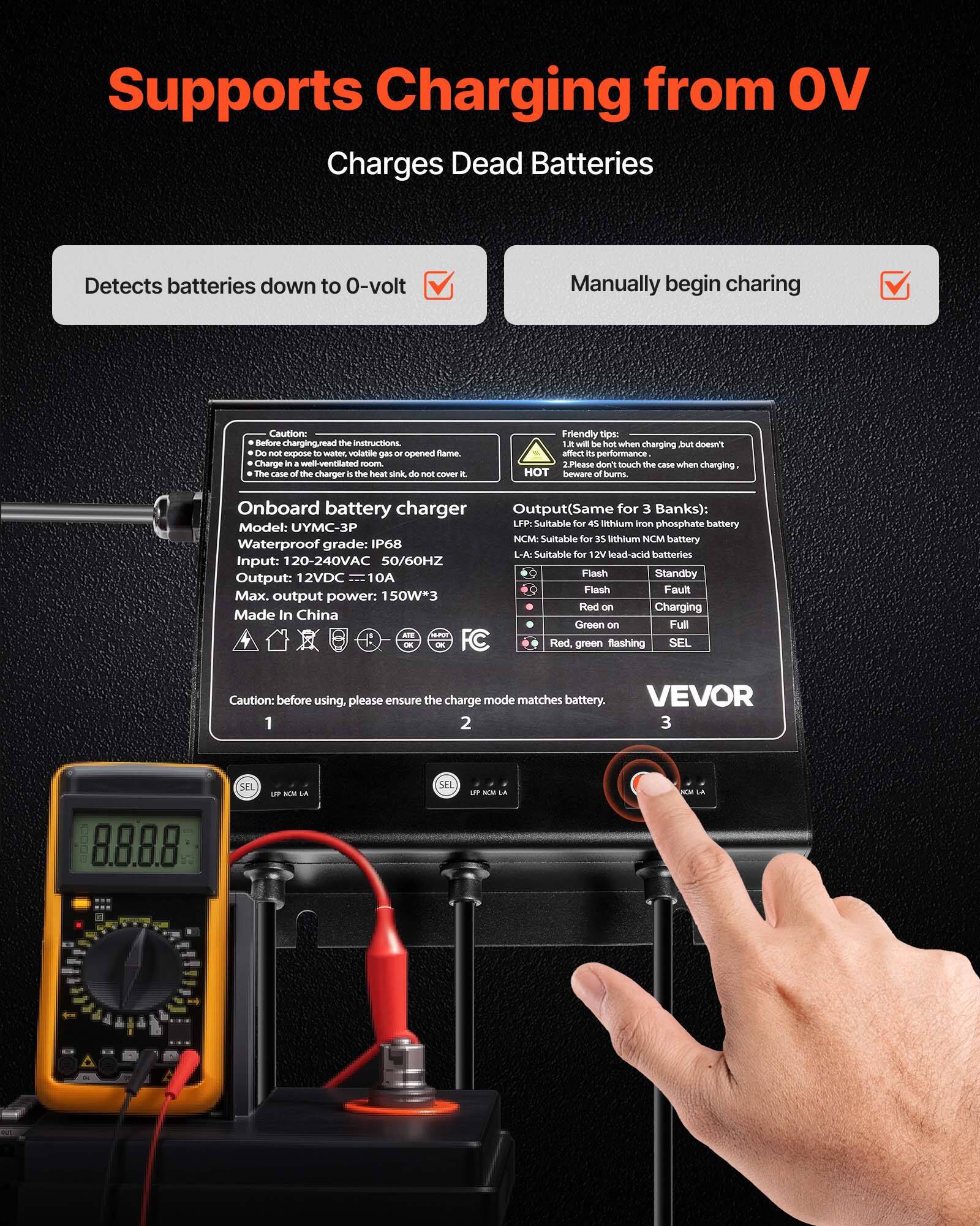 Supports Charging from OV  
Charges Dead Batteries  

Detects batteries down to 0-volt  
Manually begin charging  

Caution: Before charging, read the instructions. Do not expose to water, volatile gas or opened flame. Charge in a well-ventilated room. The case of the charger by the heat sink, do not cover it.  

Friendly tips:  
1. It will be hot when charging but doesn't affect its performance.  
2. Please don't touch the case when charging, beware of burns.  

Onboard battery charger  
Model: UYMC-3P  
Waterproof grade: IP68  
Input: 120-240VAC 50/60HZ  
Output: 12VDC 10A  
Flash Standby Output: 12VDC 10A  
Flash Fault Max. output power: 150W*3  
Red on Charging  
Made In China  
Green on Full  

Output (Same for 3 Banks):  
LFP: Suitable for 45 lithium iron phosphate battery  
NCM: Suitable for 35 lithium NCM battery  
L-A: Suitable for 12V lead-acid batteries  

Ca