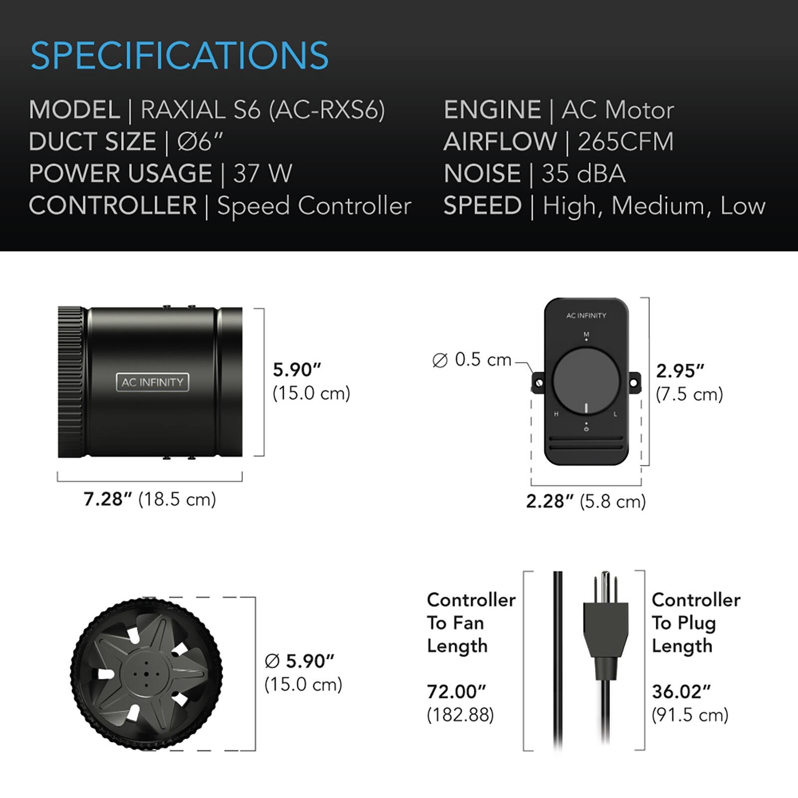 SPECIFICATIONS

MODEL | RAXIAL S6 (AC-RXS6)  
DUCT SIZE | 6"  
POWER USAGE | 37 W  
CONTROLLER | Speed Controller  

ENGINE | AC Motor  
AIRFLOW | 265CFM  
NOISE | 35 dBA  
SPEED | High, Medium, Low  

AC INFINITY

5.90" (15.0 cm)  
0.5 cm  
2.95" (7.5 cm)  
7.28" (18.5 cm)  
2.28" (5.8 cm)  
5.90" (15.0 cm)  

Controller To Fan Length | 72.00" (182.88)  
Controller To Plug Length | 36.02" (91.5 cm)