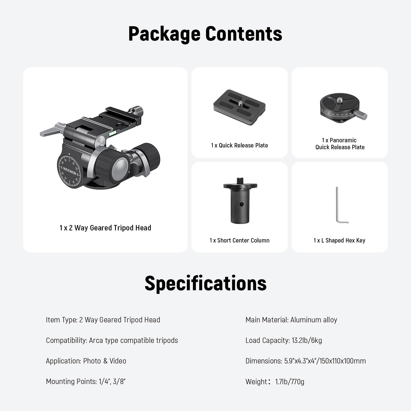Package Contents  
1 x Quick Release Plate  
1 x Panoramic Quick Release Plate  
1 x 2 Way Geared Tripod Head  
1 x Short Center Column  
1 x L Shaped Hex Key  

Key Specifications  
Item Type: 2 Way Geared Tripod Head  
Main Material: Aluminum alloy  
Compatibility: Arca type compatible tripods  
Load Capacity: 13.2lb/6kg  
Application: Photo & Video  
Dimensions: 5.9" x 4.3" x 4" / 150x110x100mm  
Mounting Points: 1/4", 3/8"  
Weight: 1.7lb/770g