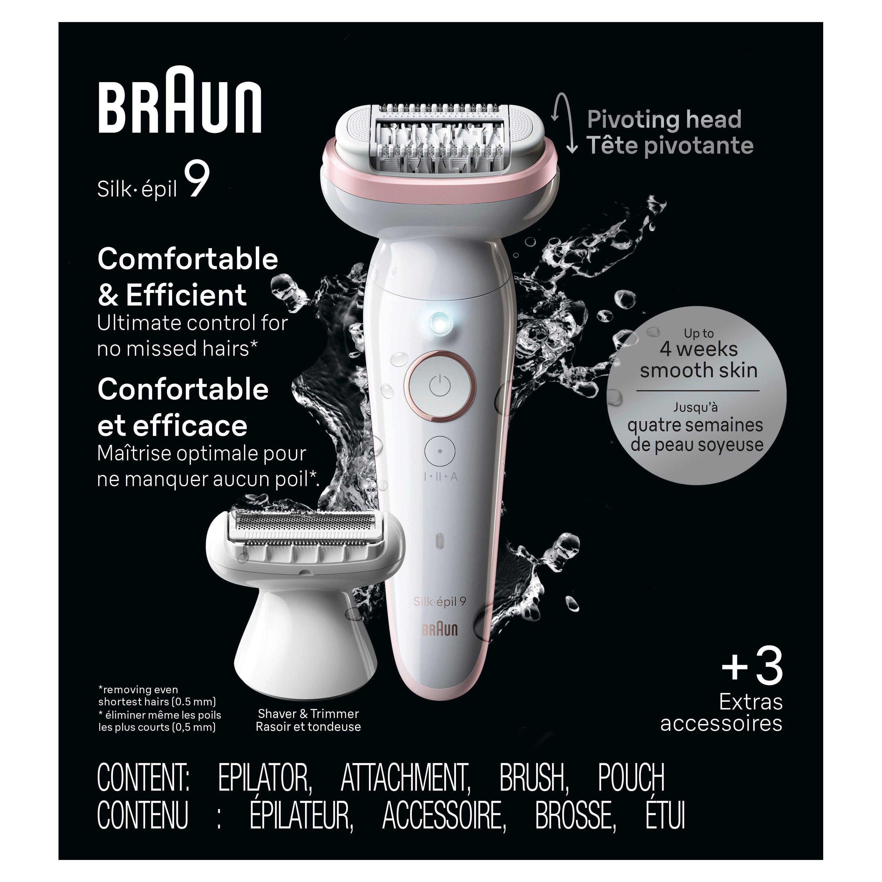 BRAUN Silk-épil 9

Comfortable & Efficient  
Ultimate control for no missed hairs*  
Confortable et efficace  
Maîtrise optimale pour ne manquer aucun poil*

Pivoting head  
Tête pivotante

Up to 4 weeks smooth skin  
Jusqu'à quatre semaines de peau soyeuse

*removing even shortest hairs (0.5 mm)  
*éliminer même les poils les plus courts (0,5 mm)

Shaver & Trimmer  
Rasoir et tondeuse

CONTENT: EPILATOR, ATTACHMENT, BRUSH, POUCH  
CONNU: ÉPILATEUR, ACCESSOIRE, BROUSSOIRE, ETUI

+3 Extras accessoires