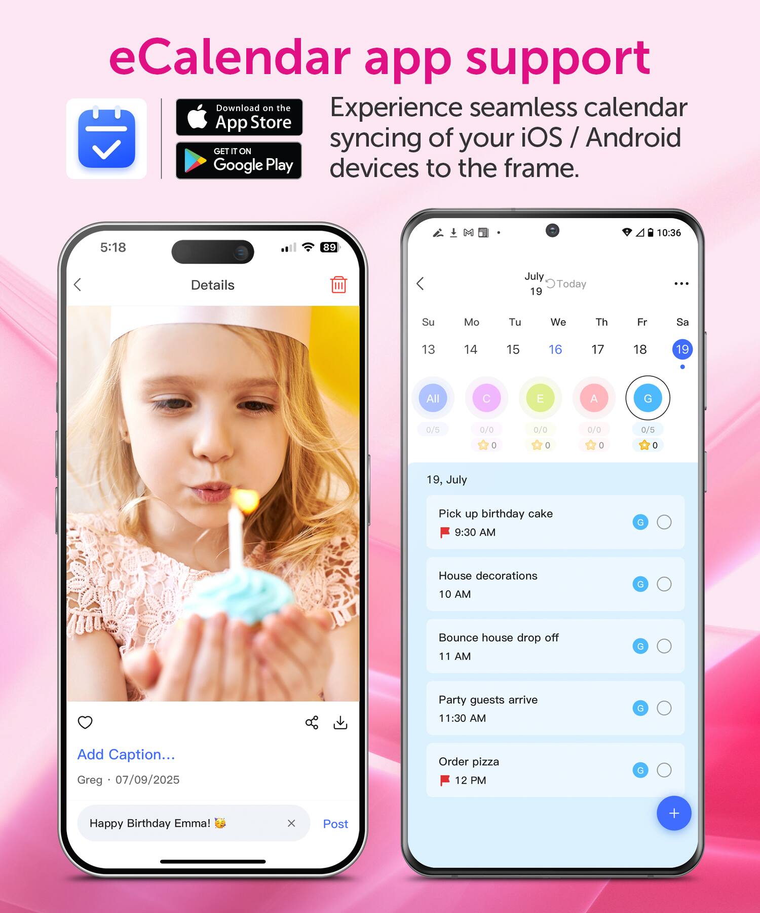 eCalendar app support  
Download on the App Store and GET IT ON Google Play  
Experience seamless calendar syncing of your iOS / Android devices to the frame.  

5:18  
89  
10:36  
Details  
July Today 19  
Su Mo Tu We Th Fr Sa  
13 14 15 16 17 18 19  
All 0/5  
C 0/0  
E 0/0  
A 0/0  
G 0/5  
0 0 0 0  

19, July  
Pick up birthday cake 9:30 AM  
House decorations 10 AM  
Bounce house drop off 11 AM  
Party guests arrive 11:30 AM  
Order pizza 12 PM  

Add Caption...  
Greg 07/09/2025  
Happy Birthday Emma!