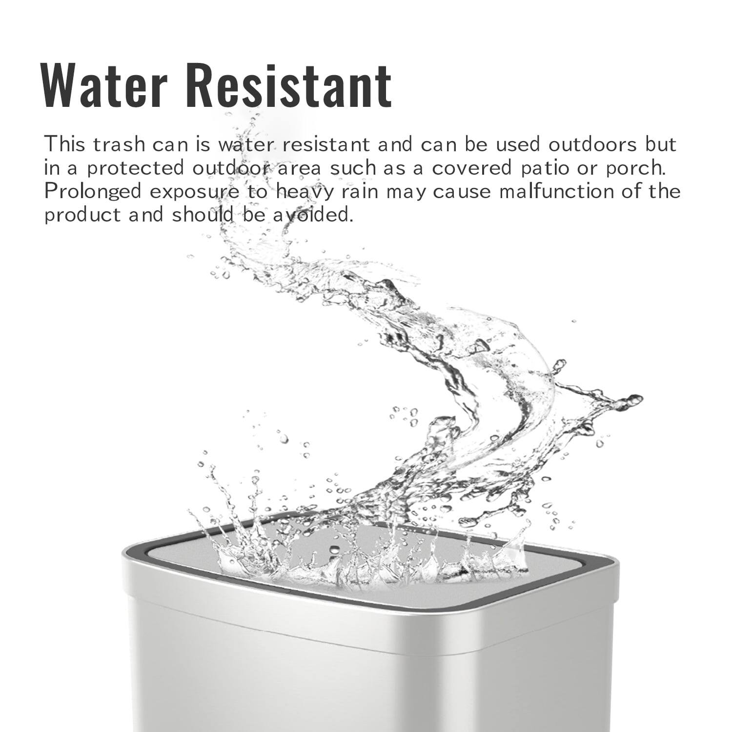 Water Resistant
This trash can is water resistant and can be used outdoors but in a protected outdoor area such as a covered patio or porch. Prolonged exposure to heavy rain may cause malfunction of the product and should be avoided.