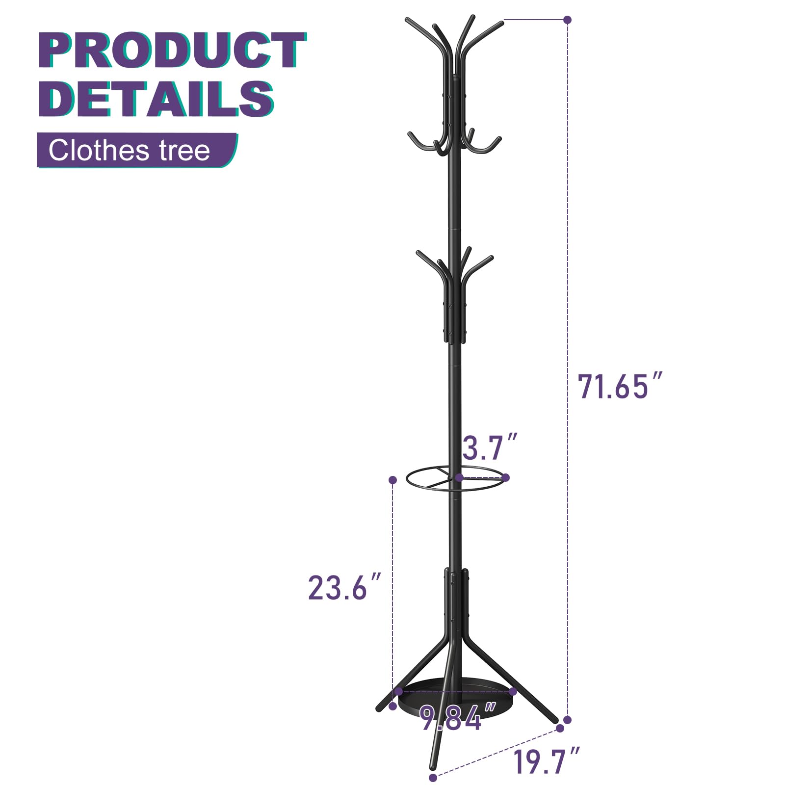 PRODUCT DETAILS  
Clothes tree  

- Height: 71.65"  
- Width: 23.6"  
- Depth: 19.7"  
- Diameter of top circle: 3.7"  
- Diameter of base: 9.84"