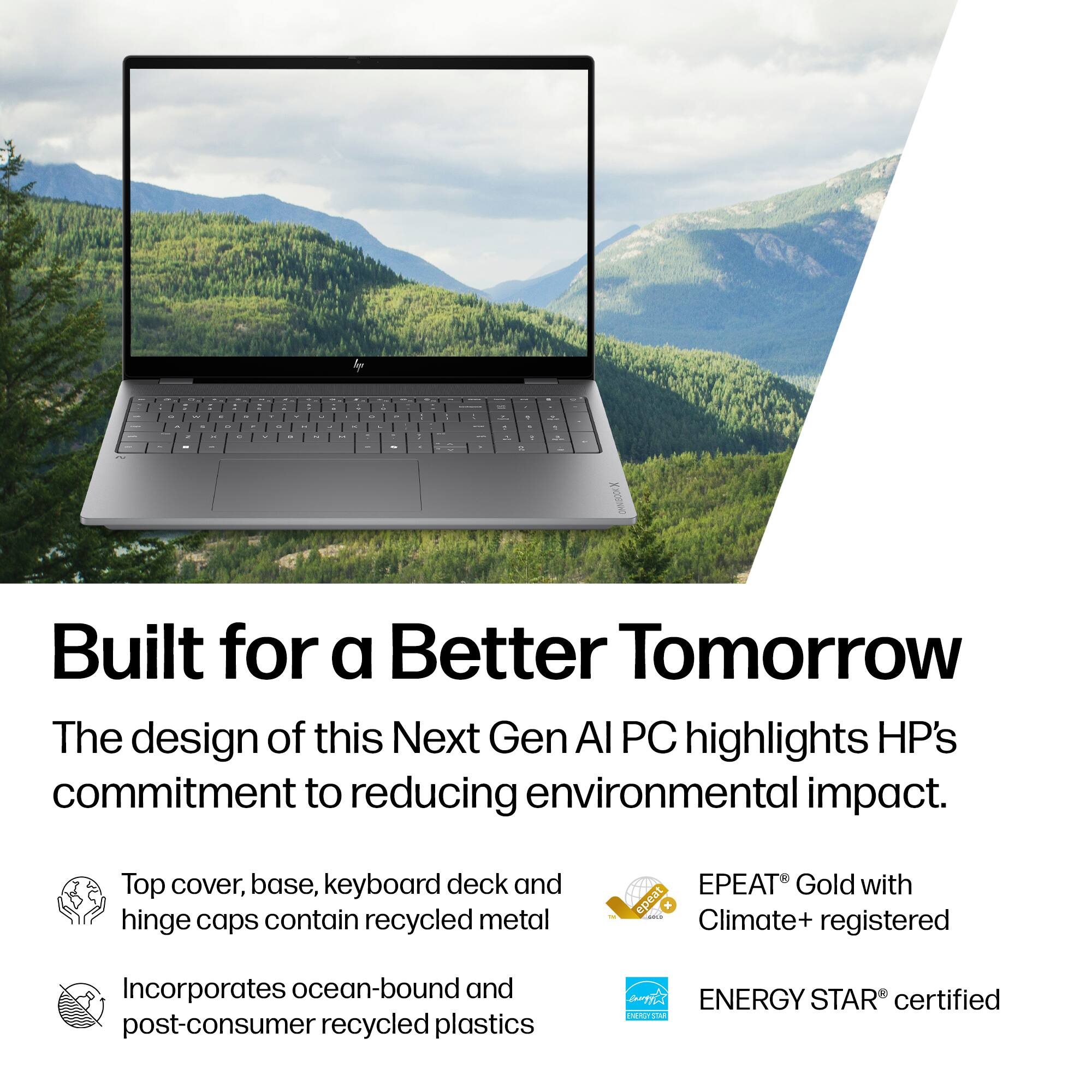 Built for a Better Tomorrow

The design of this Next Gen AI PC highlights HP's commitment to reducing environmental impact.

- Top cover, base, keyboard deck and hinge caps contain recycled metal
- Incorporates ocean-bound and post-consumer recycled plastics
- EPEAT® Gold with Climate+ registered
- ENERGY STAR® certified