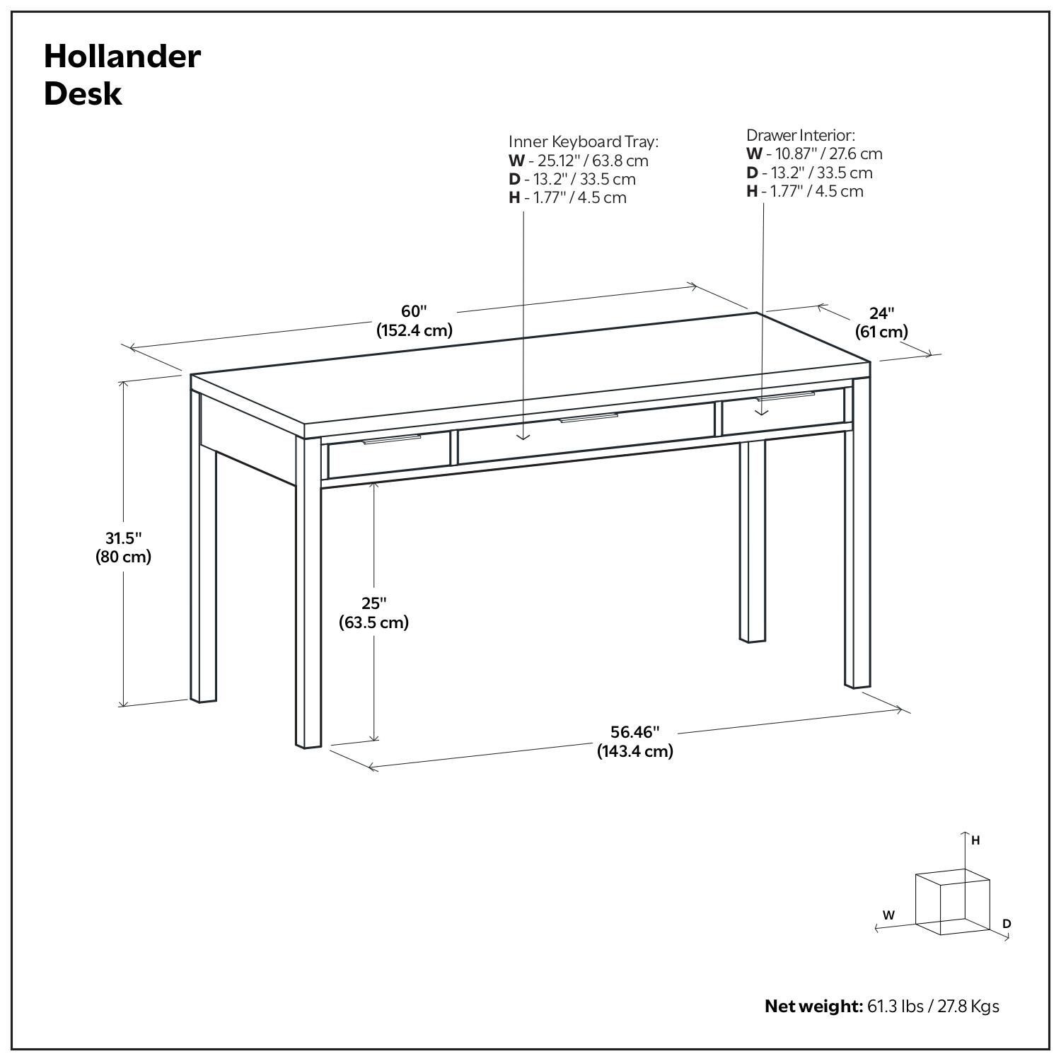 Hollander Desk

Inner Keyboard Tray:
- W: 25.12" / 63.8 cm
- D: 13.2" / 33.5 cm
- H: 1.77" / 4.5 cm

Drawer Interior:
- W: 10.87" / 27.6 cm
- D: 13.2" / 33.5 cm
- H: 1.77" / 4.5 cm

Dimensions:
- W: 60" (152.4 cm)
- D: 24" (61 cm)
- H: 31.5" (80 cm)
- W: 25" (63.5 cm)
- D: 56.46" (143.4 cm)

Net weight: 61.3 lbs / 27.8 Kgs