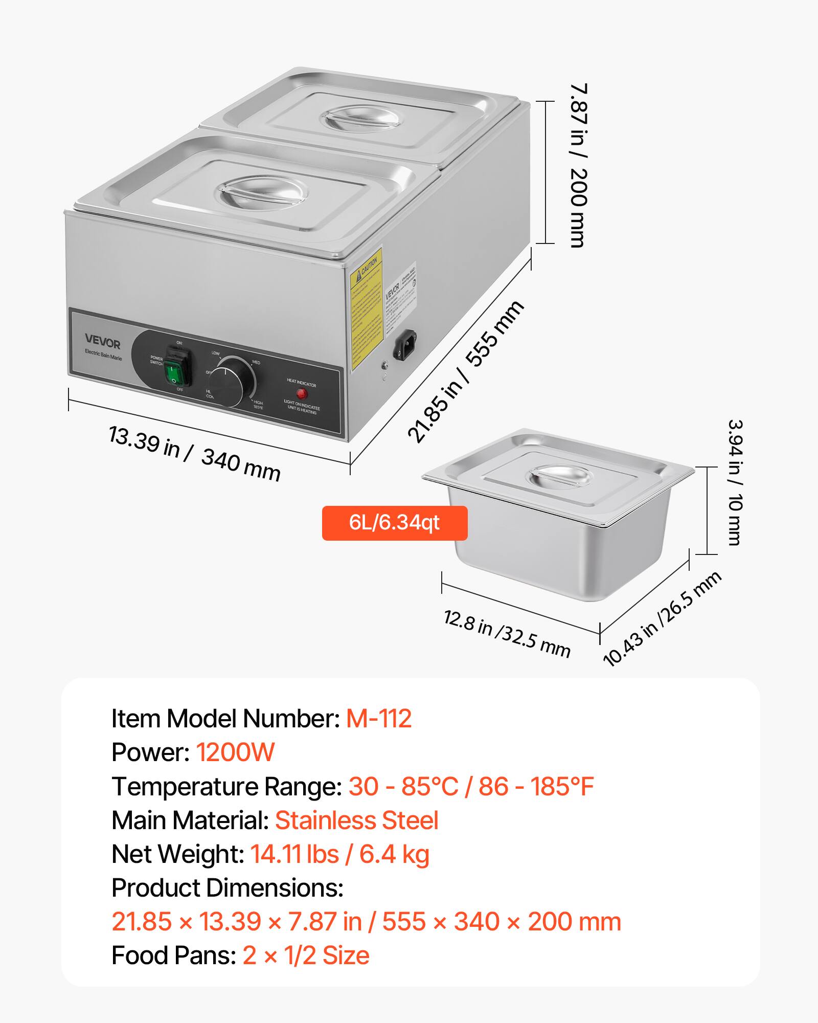 in/ 7.87 in / 200 mm mm VEVOR 555 Toutle Made in 13.39 in 21.85 3.94 in / I 340 mm 10 6L/6.34qt mm mm 12.8 in in /26.5 /32.5 mm 10.43 10.

Item Model Number: -112 Power: 1200W Temperature Range: 30 85C 185F Main Material: Stainless Steel Net Weight: 14.11 lbs / 6.4 kg Product Dimensions: 21.85 X 13.39 X 7.87 in 555 X 340 X 200 mm Food Pans: 2 X 1/2 Size

---

Item Model Number: M-112  
Power: 1200W  
Temperature Range: 30 - 85°C / 86 - 185°F  
Main Material: Stainless Steel  
Net Weight: 14.11 lbs /