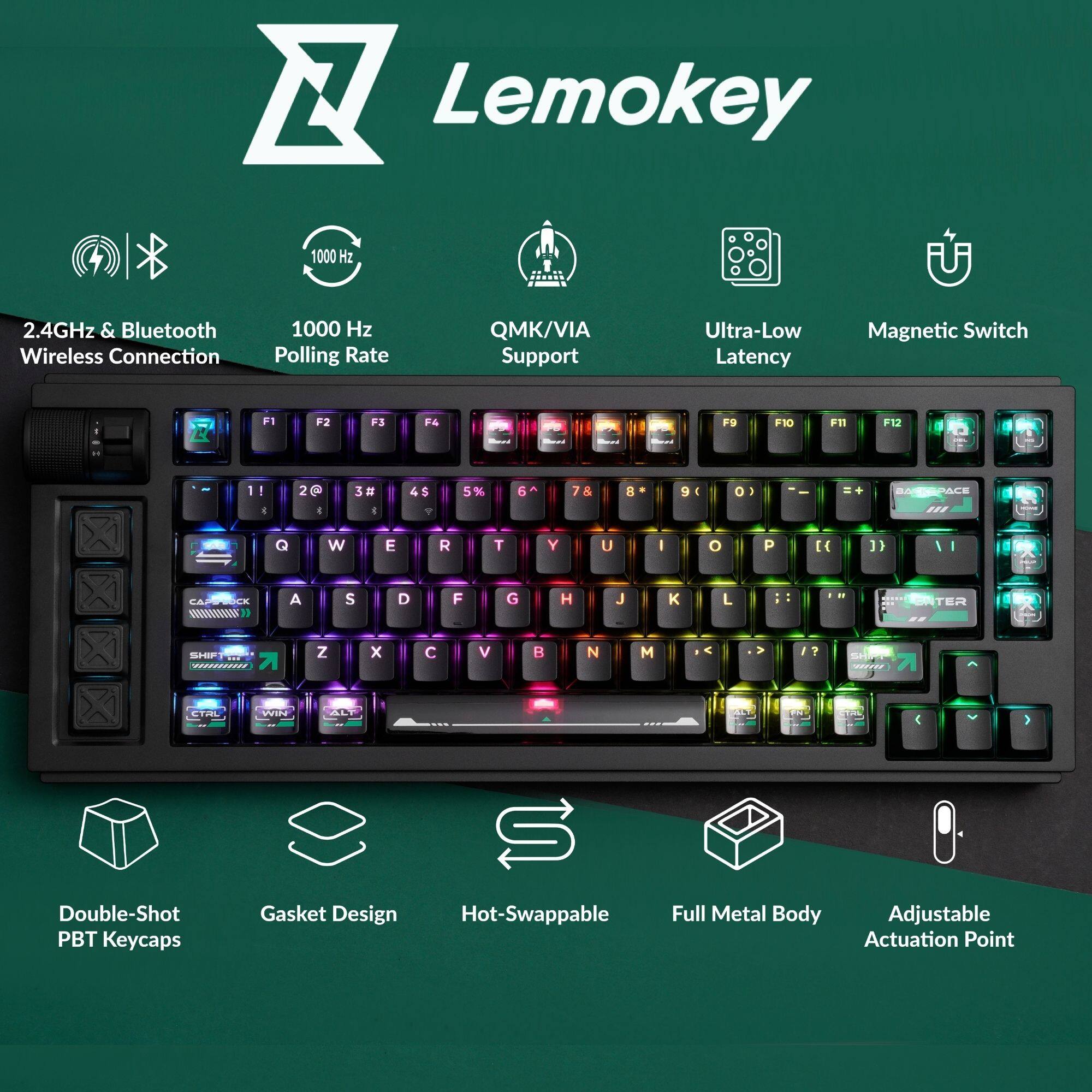 Lemokey 1000 Hz 2.4GHz & Bluetooth Wireless Connection  
1000 Hz Polling Rate  
QMK/VIA Support  
Ultra-Low Latency  
Magnetic Switch  

F1 F2 F3 F4 F5 F6 F7 F8 F9 F10 F11 F12  

1 2 3 4 5 6 7 8 9 0  

Q W E R T Y U I O P  

A S D F G H J K L  

Z X C V B N M  

Double-Shot PBT Keycaps  
Gasket Design  
Hot-Swappable  
Full Metal Body  
Adjustable Actuation Point