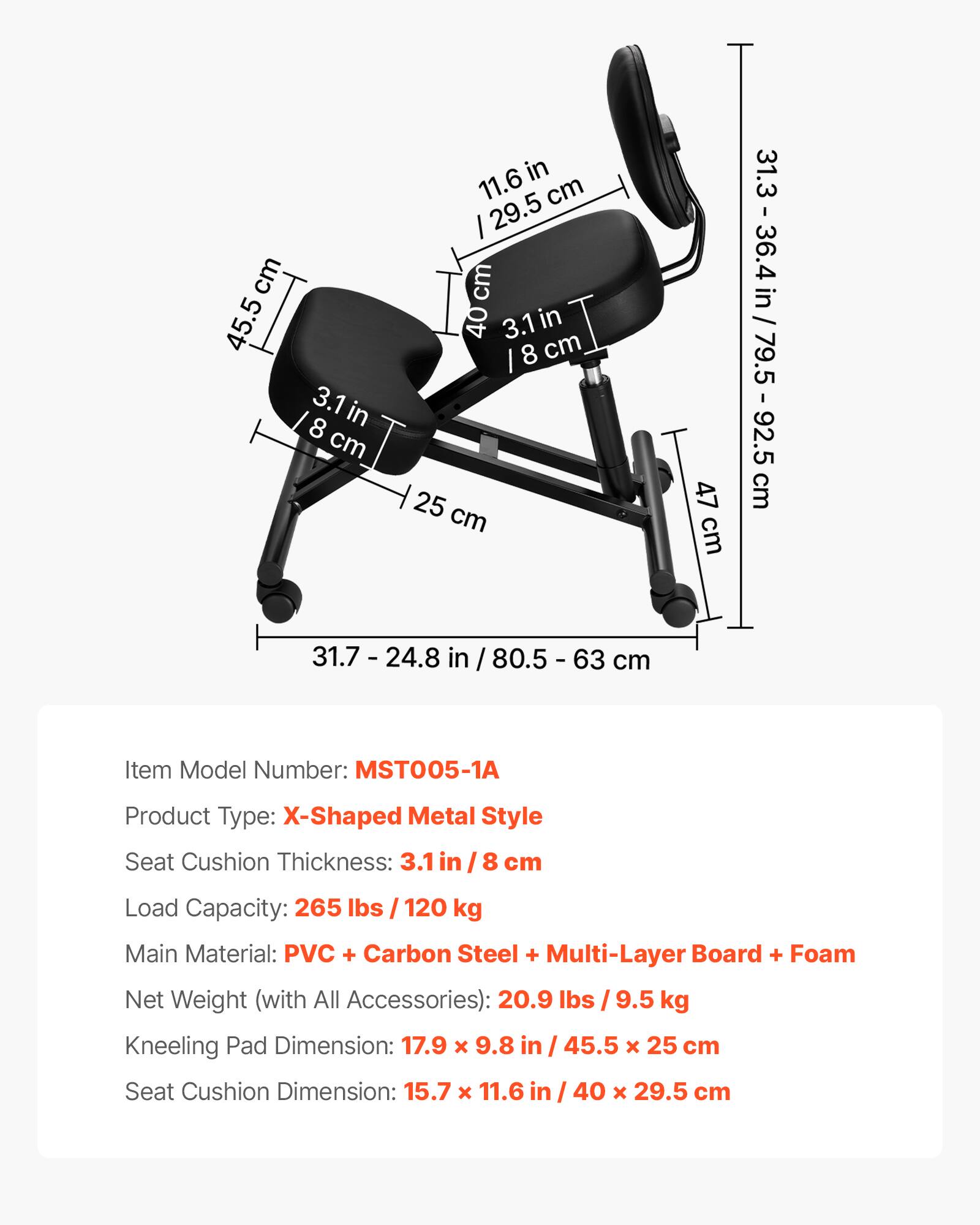 - cm 45.5
- 3.1 in 8 cm
- 8 cm in 11.6 cm
- 29.5 cm
- 40 cm
- 3.1 in 8 cm
- I 25 cm
- 47 cm
- 31.3
- 36.4
- 31.3 - 36.4 in / 79.5 - 92.5 in / 79.5 I 92.5 cm
- 31.7 - 24.8 in / 80.5 I 63 cm

Item Model Number: MST005-1A  
Product Type: X-Shaped Metal Style  
Seat Cushion Thickness: 3.1 in I 8 cm  
Load Capacity: 265 lbs I 120 kg  
Main Material: PVC + Carbon Steel + Multi-Layer Board + Foam  
Net Weight (with All Accessories): 20.9 lbs I 9.5 kg  
Kneeling Pad Dimension: 17.9 x 9.8 in I 45.5 x
