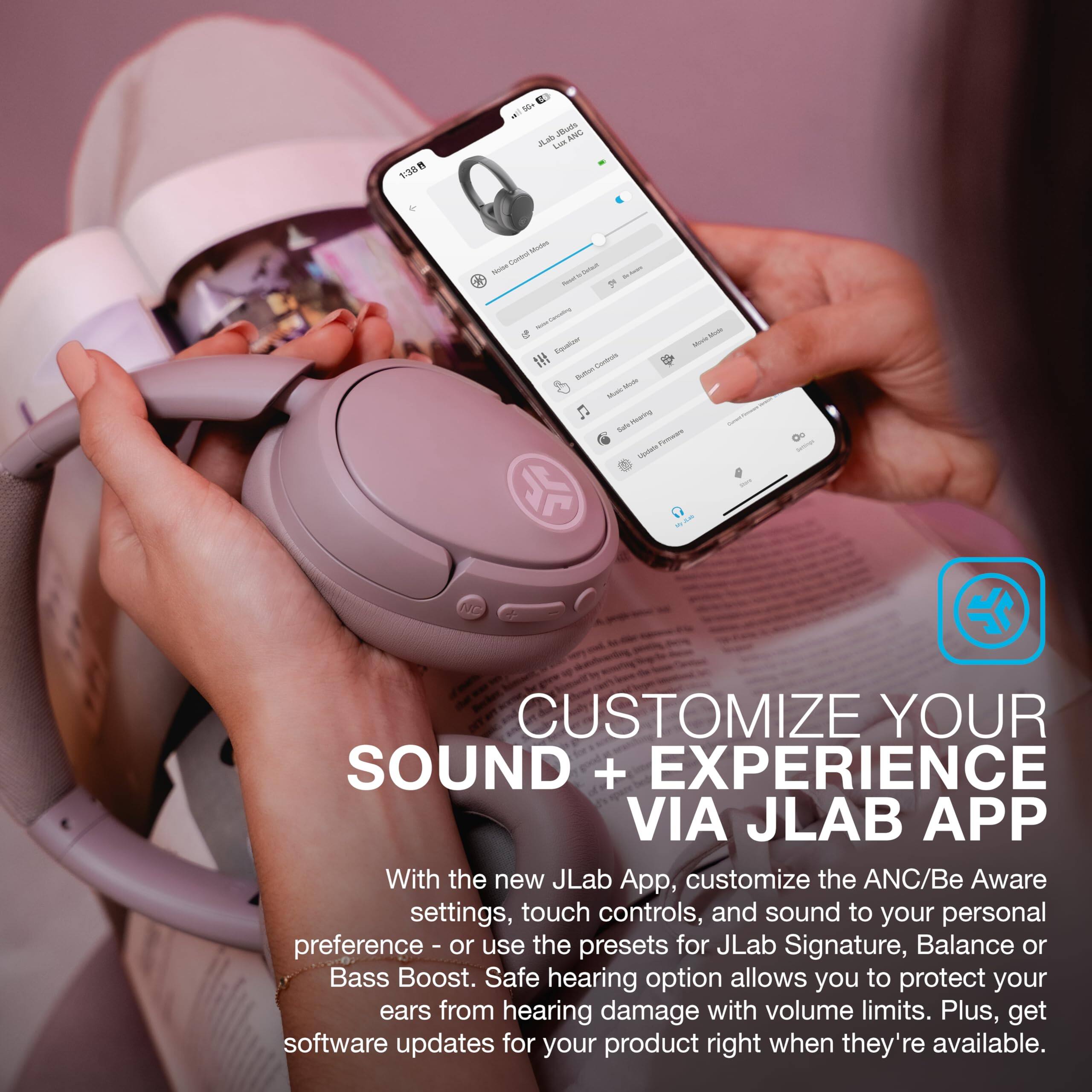 13E8 n E -00 M all Juas ANS duai Lias & - Sarba - - - - - 1 - - - - - - sata - - n Su Toware - Ou NC

CUSTOMIZE YOUR SOUND + EXPERIENCE VIA JL LAB APP

With the new JL Lab App, customize the ANC/Be Aware settings, touch controls, and sound to your personal preference - or use the presets for JL Lab Signature, Balance or Bass Boost. Safe hearing option allows you to protect your ears from hearing damage with volume limits. Plus, get software updates for your product right when they're available.