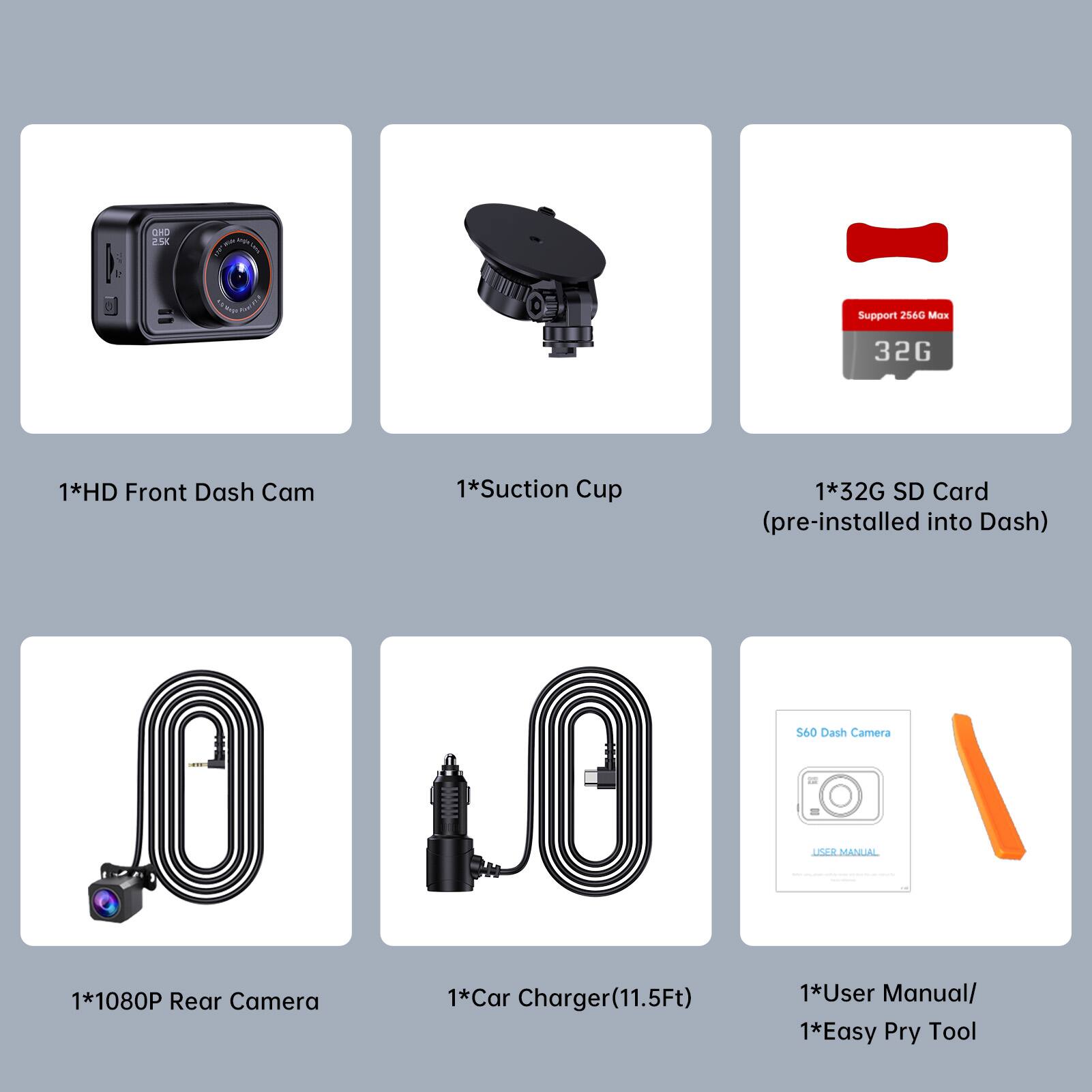 OHD 2.5K  
Tube Peek  
heops SANCOLO  
Support 256G Max 32G  
1*HD Front Dash Cam  
1*Suction Cup  
1*32G SD Card (pre-installed into Dash)  
S60 Dash Camera  
USER MANUAL  
1*1080P Rear Camera  
1*Car Charger(11.5Ft)  
1*User Manual/ 1*Easy Pry Tool