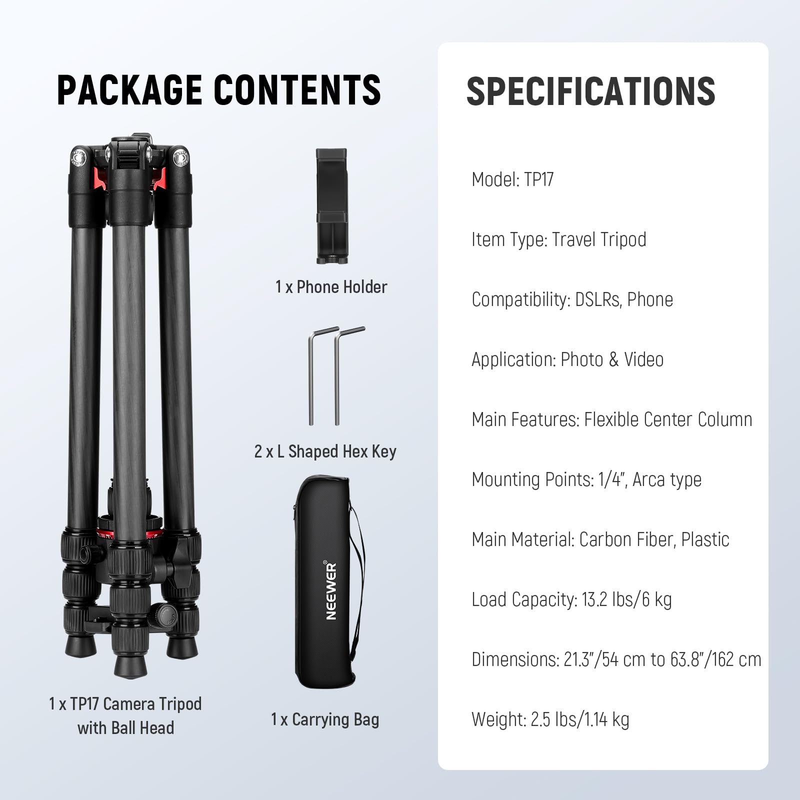 PACKAGE CONTENTS

- 1 x Phone Holder
- 2 x L Shaped Hex Key
- 1 x TP17 Camera Tripod with Ball Head
- 1 x Carrying Bag

SPECIFICATIONS

- Model: TP17
- Item Type: Travel Tripod
- Compatibility: DSLRs, Phone
- Application: Photo & Video
- Main Features: Flexible Center Column
- Mounting Points: 1/4", Arca type
- Main Material: Carbon Fiber, Plastic
- Load Capacity: 13.2 lbs/6 kg
- Dimensions: 21.3"/54 cm to 63.8"/162 cm
- Weight: 2.5 lbs/1.14 kg