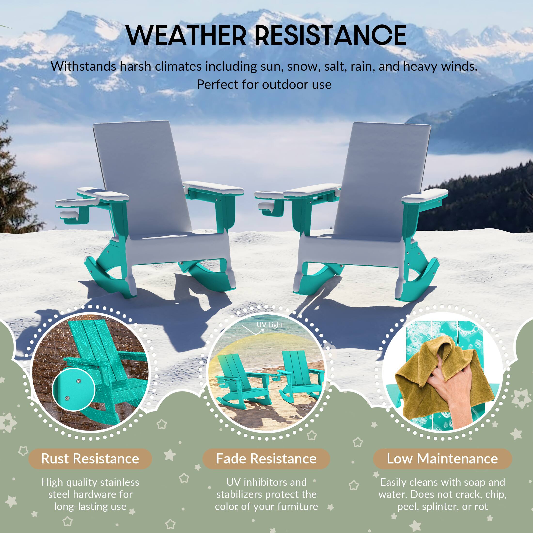 WEATHER RESISTANCE  
Withstands harsh climates including sun, snow, salt, rain, and heavy winds. Perfect for outdoor use

UV Light

Rust Resistance  
High quality stainless steel hardware for long-lasting use

Fade Resistance  
UV inhibitors and stabilizers protect the color of your furniture

Low Maintenance  
Easily cleans with soap and water. Does not crack, chip, peel, splinter, or rot