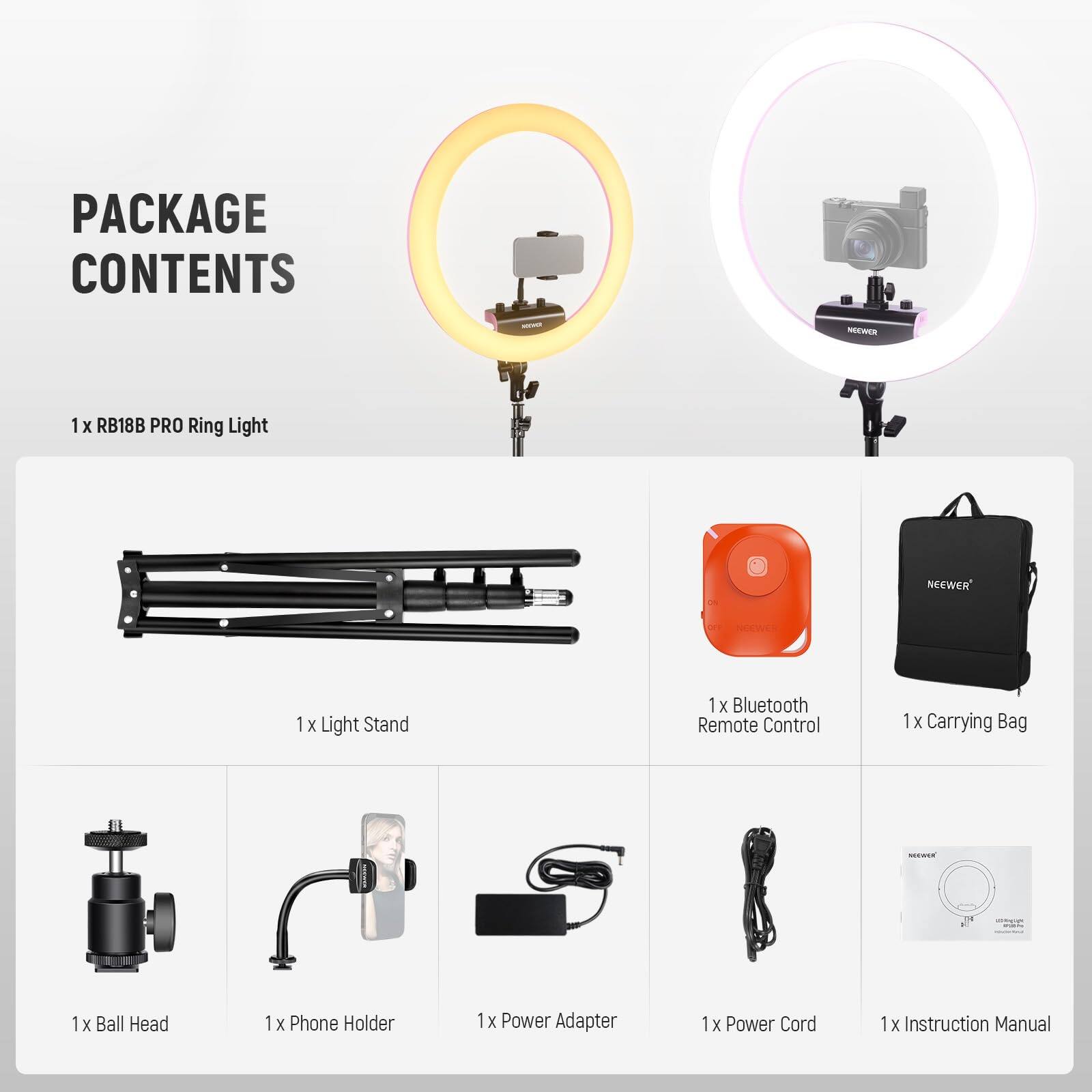 PACKAGE CONTENTS  
1 x RB18B PRO Ring Light  
1 x Light Stand  
1 x Bluetooth Remote Control  
1 x Carrying Bag  
1 x Ball Head  
1 x Phone Holder  
1 x Power Adapter  
1 x Power Cord  
1 x Instruction Manual