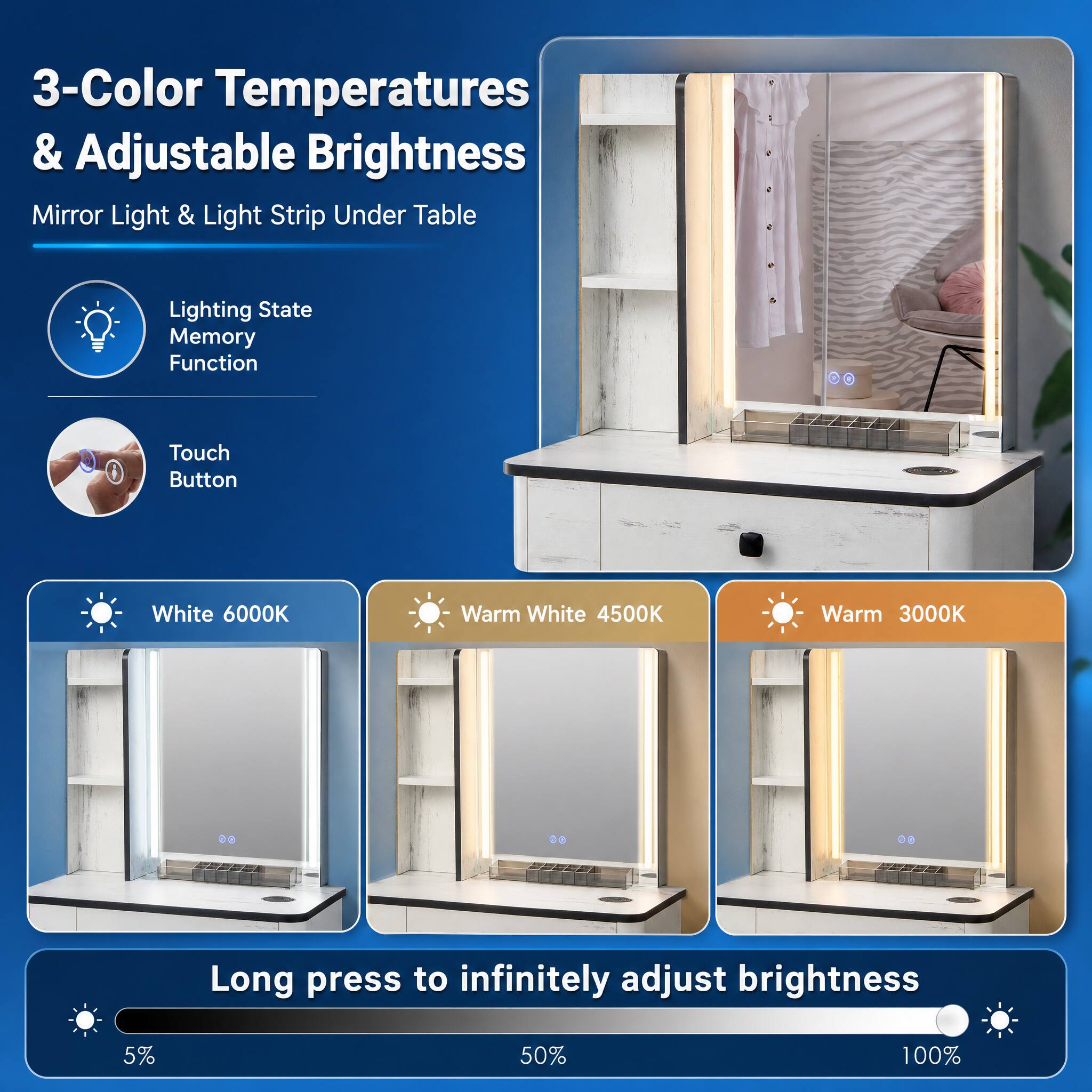 3-Color Temperatures & Adjustable Brightness Mirror Light & Light Strip Under Table

Lighting State Memory Function

Touch Button

White 6000K

Warm White 4500K

Warm 3000K

Long press to infinitely adjust brightness

5%

50%

100%