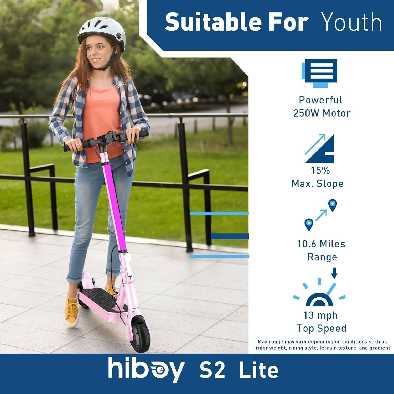 Suitable For Youth

- Powerful 250W Motor
- 15% Max. Slope
- 10.6 Miles Range
- 13 mph Top Speed

Max range may vary depending on conditions such as rider weight, riding style, terrain texture, and gradient

hiboy S2 Lite