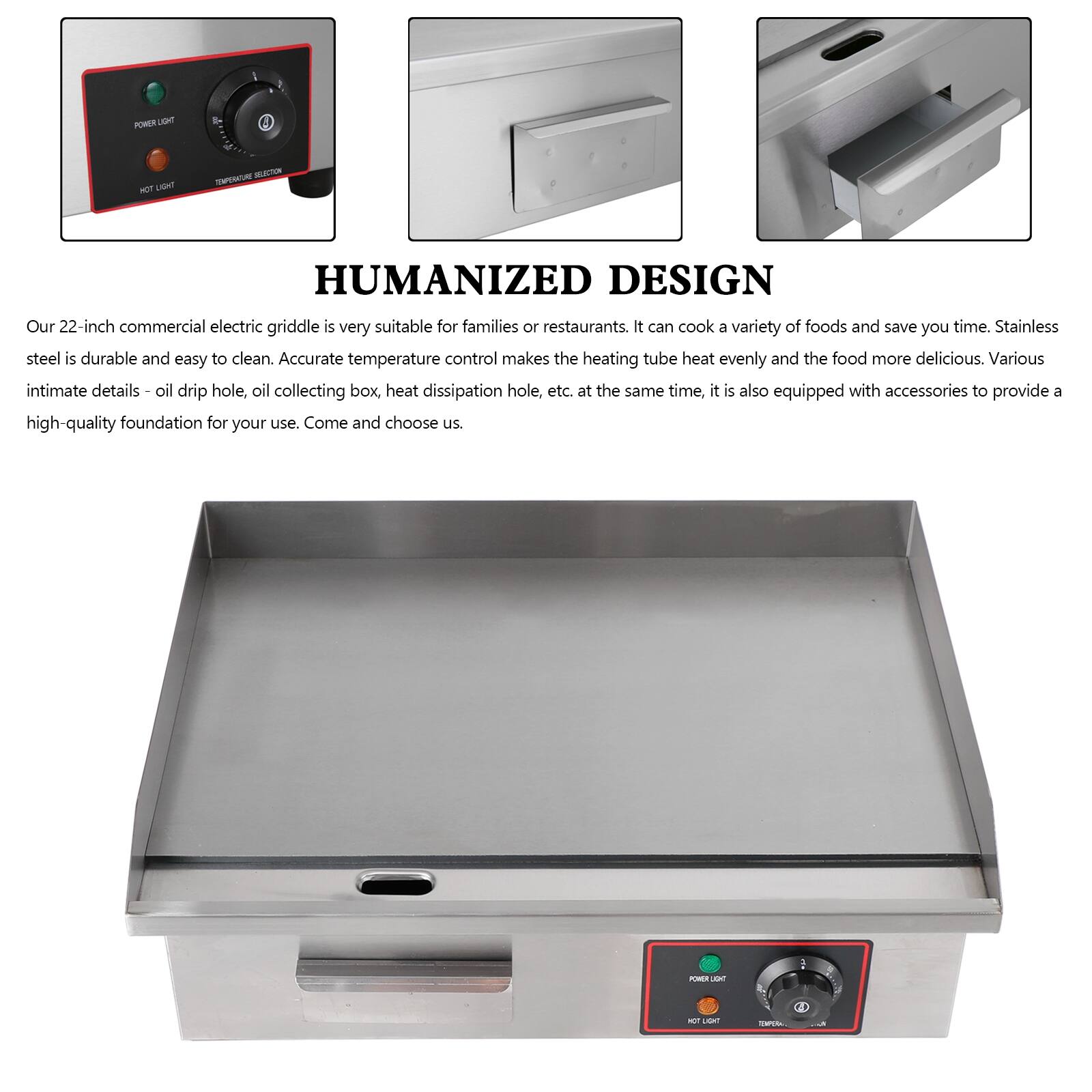 **HUMANIZED DESIGN**

Our 22-inch commercial electric griddle is very suitable for families or restaurants. It can cook a variety of foods and save you time. Stainless steel is durable and easy to clean. Accurate temperature control makes the heating tube heat evenly and the food more delicious. Various intimate details - oil drip hole, oil collecting box, heat dissipation hole, etc. at the same time, it is also equipped with accessories to provide a high-quality foundation for your use. Come and choose us.