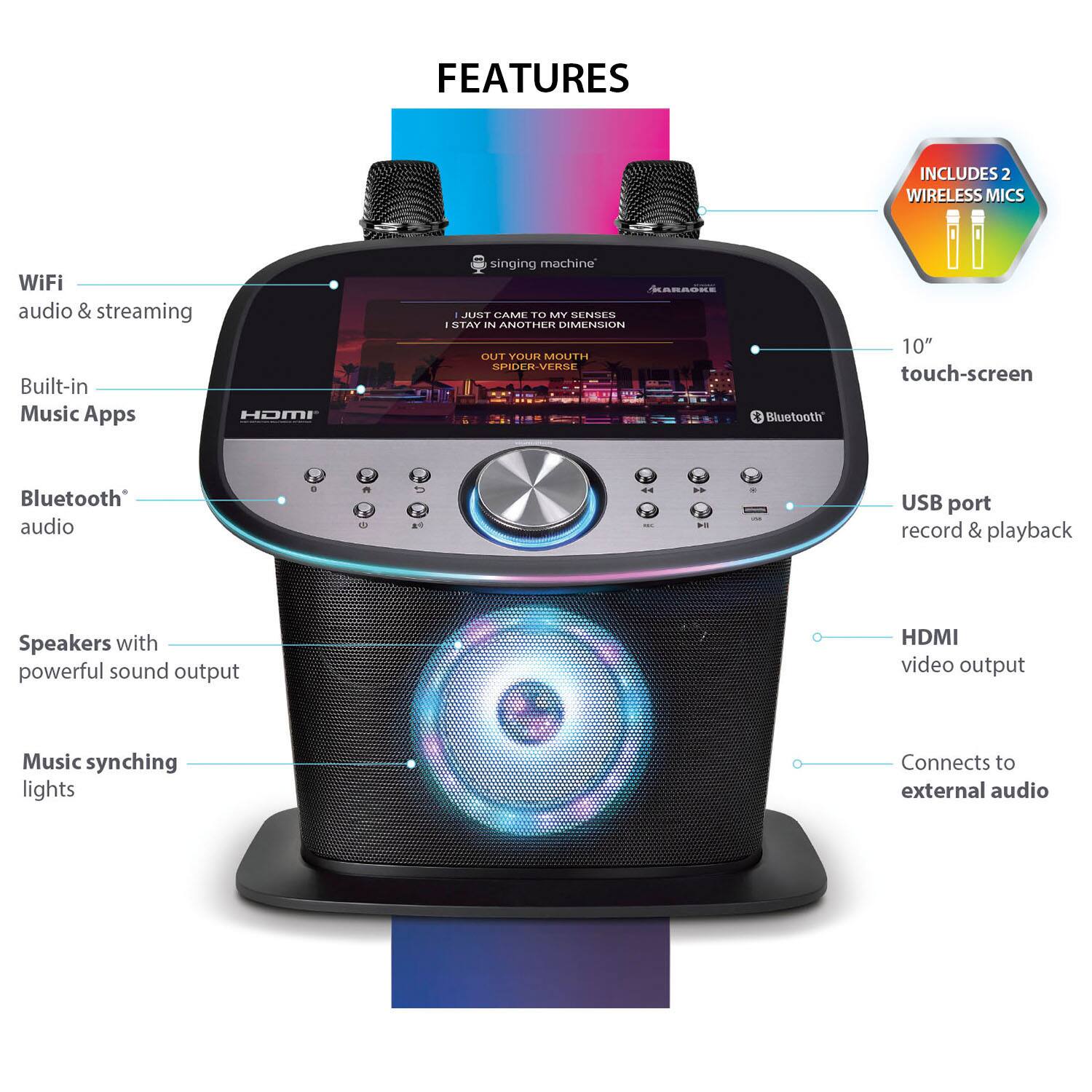 FEATURES

- WiFi audio & streaming
- Built-in Music Apps
- Bluetooth audio
- Speakers with powerful sound output
- Music synching lights
- 10" touch-screen
- USB port record & playback
- HDMI video output
- Connects to external audio

INCLUDES 2 WIRELESS MICS