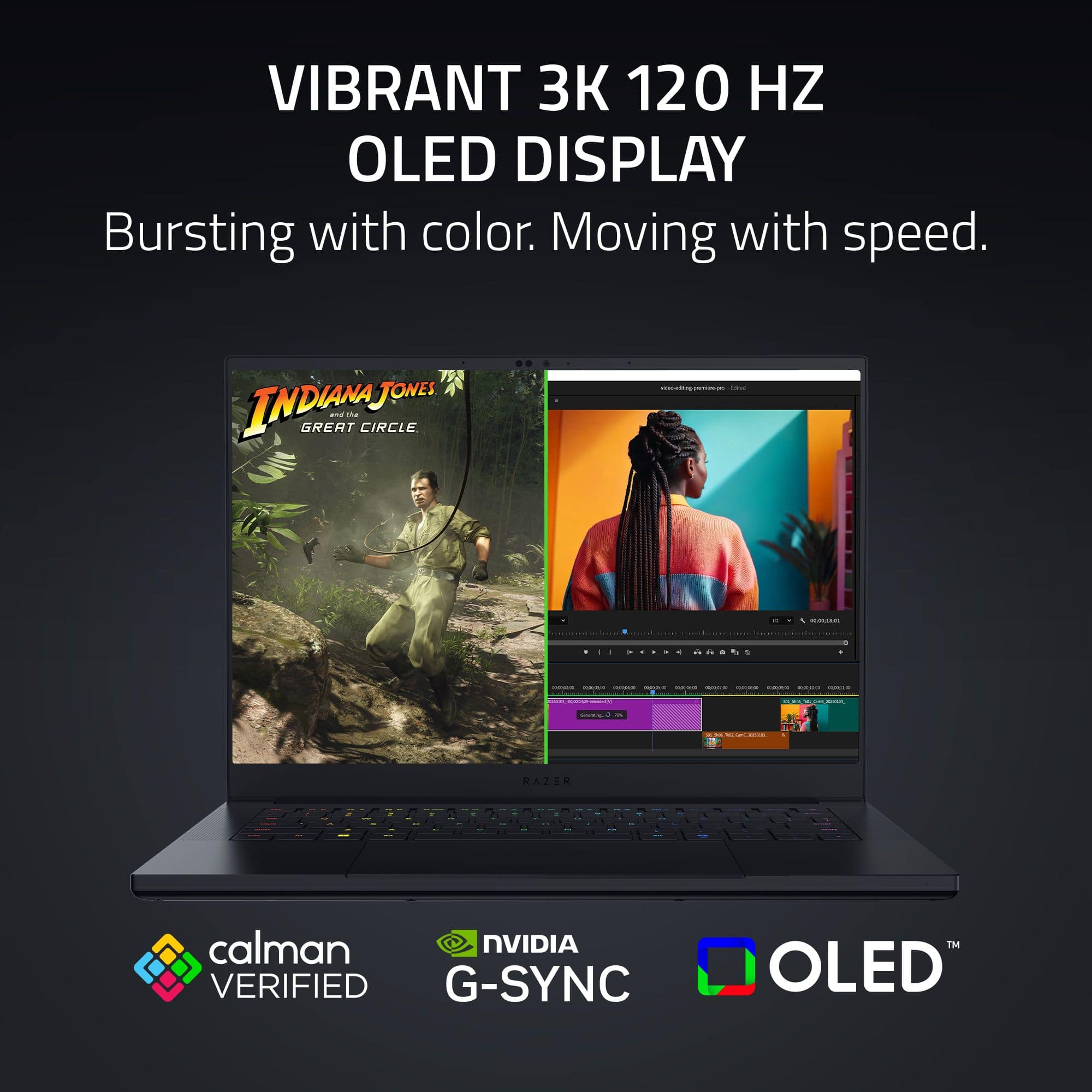 VIBRANT 3K 120 HZ OLED DISPLAY
Bursting with color. Moving with speed.
INDIANA JONES and the GREAT CIRCLE
calman VERIFIED
NVIDIA G-SYNC
OLED™
RADIANT SYNC