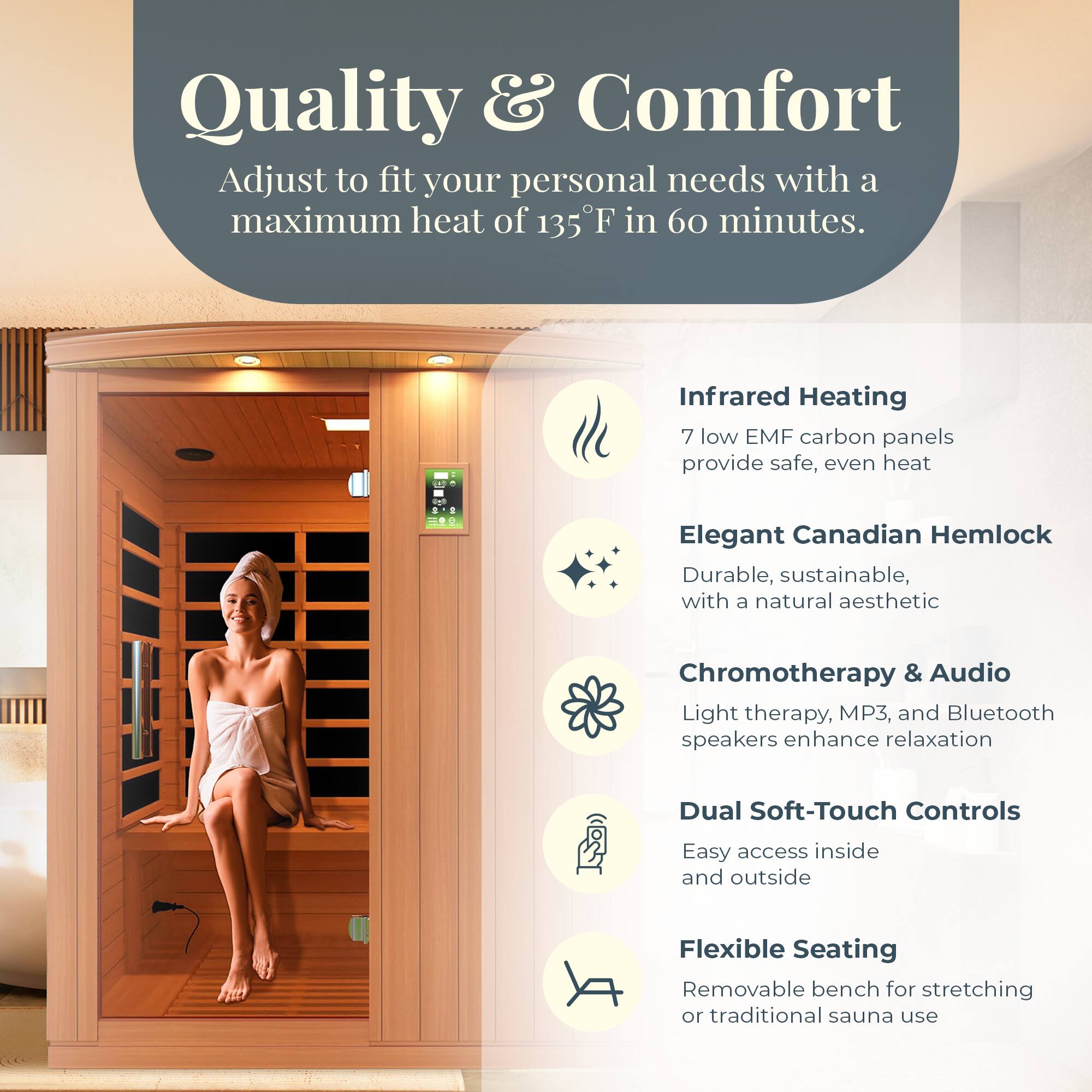 Quality & Comfort  
Adjust to fit your personal needs with a maximum heat of 135°F in 60 minutes.

- Infrared Heating  
  7 low EMF carbon panels provide safe, even heat

- Elegant Canadian Hemlock  
  Durable, sustainable, with a natural aesthetic

- Chromotherapy & Audio  
  Light therapy, MP3, and Bluetooth speakers enhance relaxation

- Dual Soft-Touch Controls  
  Easy access inside and outside

- Flexible Seating  
  Removable bench for stretching or traditional sauna use