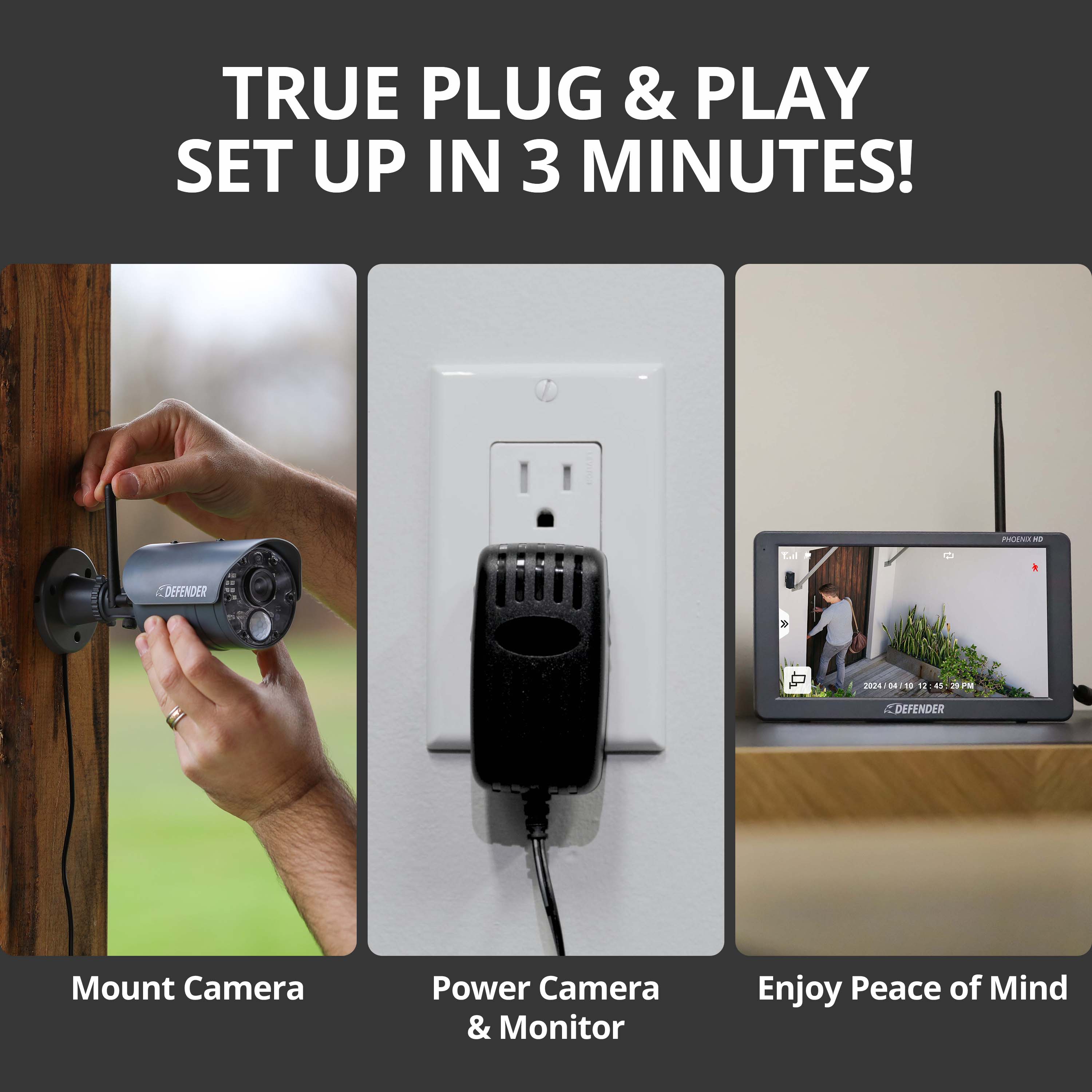 TRUE PLUG & PLAY SET UP IN 3 MINUTES!

1. Mount Camera
2. Power Camera & Monitor
3. Enjoy Peace of Mind